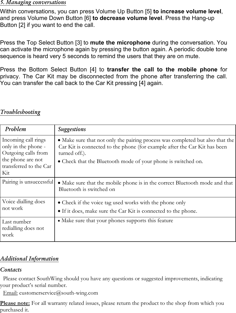  5. Managing conversations Within conversations, you can press Volume Up Button [5] to increase volume level, and press Volume Down Button [6] to decrease volume level. Press the Hang-up Button [2] if you want to end the call.  Press the Top Select Button [3] to mute the microphone during the conversation. You can activate the microphone again by pressing the button again. A periodic double tone sequence is heard very 5 seconds to remind the users that they are on mute.  Press the Bottom Select Button [4] to transfer the call to the mobile phone for privacy. The Car Kit may be disconnected from the phone after transferring the call. You can transfer the call back to the Car Kit pressing [4] again.    Troubleshooting  Problem Suggestions Incoming call rings only in the phone - Outgoing calls from the phone are not transferred to the Car Kit  &bull; Make sure that not only the pairing process was completed but also that the Car Kit is connected to the phone (for example after the Car Kit has been turned off.).  &bull; Check that the Bluetooth mode of your phone is switched on. Pairing is unsuccessful &bull; Make sure that the mobile phone is in the correct Bluetooth mode and that Bluetooth is switched on Voice dialling does not work &bull; Check if the voice tag used works with the phone only &bull; If it does, make sure the Car Kit is connected to the phone. Last number redialling does not work &bull; Make sure that your phones supports this feature  Additional Information Contacts Please contact SouthWing should you have any questions or suggested improvements, indicating your product&rsquo;s serial number. Email: customerservice@south-wing.com Please note: For all warranty related issues, please return the product to the shop from which you purchased it. 
