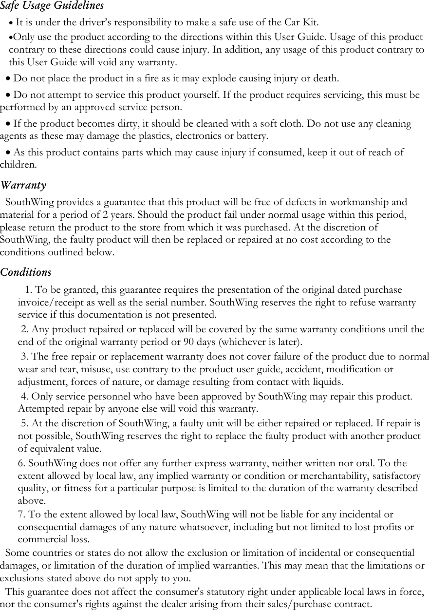 Safe Usage Guidelines &bull; It is under the driver&rsquo;s responsibility to make a safe use of the Car Kit.  &bull;Only use the product according to the directions within this User Guide. Usage of this product contrary to these directions could cause injury. In addition, any usage of this product contrary to this User Guide will void any warranty. &bull; Do not place the product in a fire as it may explode causing injury or death. &bull; Do not attempt to service this product yourself. If the product requires servicing, this must be performed by an approved service person.  &bull; If the product becomes dirty, it should be cleaned with a soft cloth. Do not use any cleaning agents as these may damage the plastics, electronics or battery. &bull; As this product contains parts which may cause injury if consumed, keep it out of reach of children. Warranty SouthWing provides a guarantee that this product will be free of defects in workmanship and material for a period of 2 years. Should the product fail under normal usage within this period, please return the product to the store from which it was purchased. At the discretion of SouthWing, the faulty product will then be replaced or repaired at no cost according to the conditions outlined below. Conditions 1. To be granted, this guarantee requires the presentation of the original dated purchase invoice/receipt as well as the serial number. SouthWing reserves the right to refuse warranty service if this documentation is not presented.  2. Any product repaired or replaced will be covered by the same warranty conditions until the end of the original warranty period or 90 days (whichever is later). 3. The free repair or replacement warranty does not cover failure of the product due to normal wear and tear, misuse, use contrary to the product user guide, accident, modification or adjustment, forces of nature, or damage resulting from contact with liquids. 4. Only service personnel who have been approved by SouthWing may repair this product. Attempted repair by anyone else will void this warranty. 5. At the discretion of SouthWing, a faulty unit will be either repaired or replaced. If repair is not possible, SouthWing reserves the right to replace the faulty product with another product of equivalent value. 6. SouthWing does not offer any further express warranty, neither written nor oral. To the extent allowed by local law, any implied warranty or condition or merchantability, satisfactory quality, or fitness for a particular purpose is limited to the duration of the warranty described above. 7. To the extent allowed by local law, SouthWing will not be liable for any incidental or consequential damages of any nature whatsoever, including but not limited to lost profits or commercial loss. Some countries or states do not allow the exclusion or limitation of incidental or consequential damages, or limitation of the duration of implied warranties. This may mean that the limitations or exclusions stated above do not apply to you. This guarantee does not affect the consumer's statutory right under applicable local laws in force, nor the consumer's rights against the dealer arising from their sales/purchase contract.  