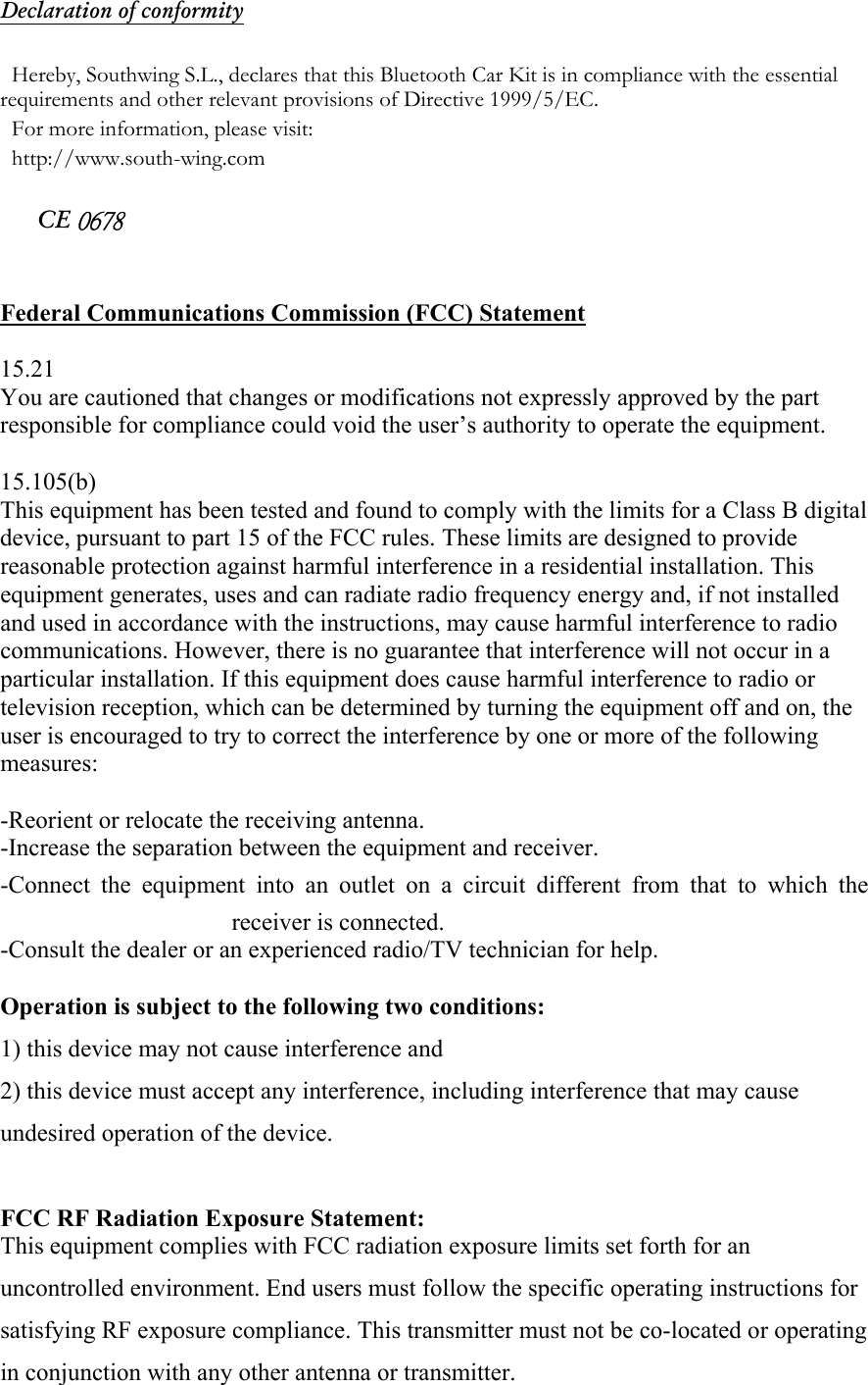 Declaration of conformity  Hereby, Southwing S.L., declares that this Bluetooth Car Kit is in compliance with the essential requirements and other relevant provisions of Directive 1999/5/EC. For more information, please visit:  http://www.south-wing.com  CE 0678   Federal Communications Commission (FCC) Statement  15.21 You are cautioned that changes or modifications not expressly approved by the part responsible for compliance could void the user&rsquo;s authority to operate the equipment.  15.105(b) This equipment has been tested and found to comply with the limits for a Class B digital device, pursuant to part 15 of the FCC rules. These limits are designed to provide reasonable protection against harmful interference in a residential installation. This equipment generates, uses and can radiate radio frequency energy and, if not installed and used in accordance with the instructions, may cause harmful interference to radio communications. However, there is no guarantee that interference will not occur in a particular installation. If this equipment does cause harmful interference to radio or television reception, which can be determined by turning the equipment off and on, the user is encouraged to try to correct the interference by one or more of the following measures:  -Reorient or relocate the receiving antenna. -Increase the separation between the equipment and receiver. -Connect the equipment into an outlet on a circuit different from that to which the receiver is connected. -Consult the dealer or an experienced radio/TV technician for help.  Operation is subject to the following two conditions: 1) this device may not cause interference and 2) this device must accept any interference, including interference that may cause undesired operation of the device.  FCC RF Radiation Exposure Statement: This equipment complies with FCC radiation exposure limits set forth for an uncontrolled environment. End users must follow the specific operating instructions for satisfying RF exposure compliance. This transmitter must not be co-located or operating in conjunction with any other antenna or transmitter.  