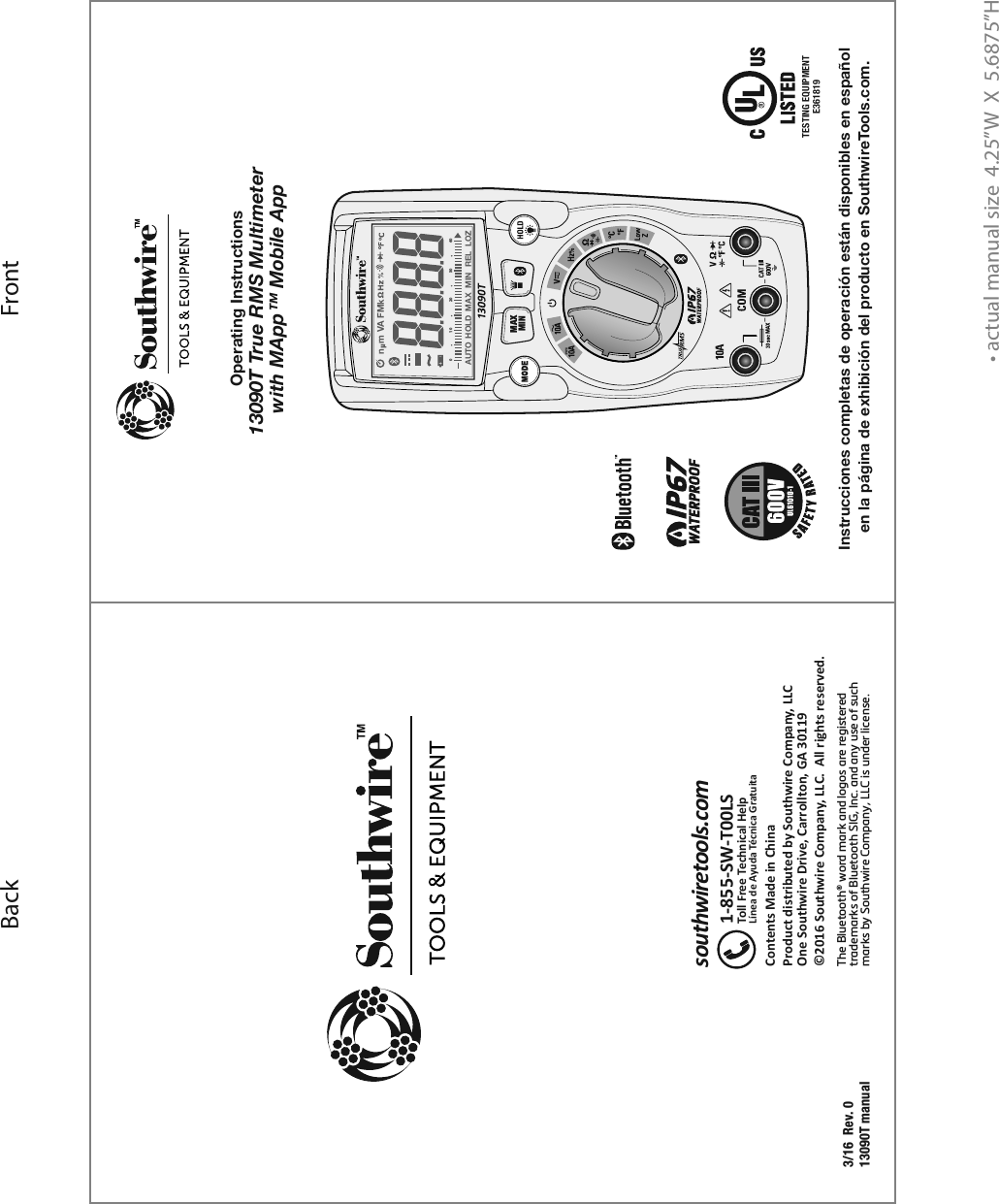 • actual manual size  4.25”W  X  5.6875”HFrontBackTESTING EQUIPMENTE3618193/16  Rev. 013090T manualContents Made in ChinaProduct distributed by Southwire Company, LLCOne Southwire Drive, Carrollton, GA 30119©2016 Southwire Company, LLC.  All rights reserved.southwiretools.com1-855-SW-T00LSToll Free Technical HelpLínea de Ayuda Técnica GratuitaUL61010-1Operating Instructions13090T True RMS Multimeter with MApp™ Mobile AppInstrucciones completas de operación están disponibles en español en la página de exhibición del producto en SouthwireTools.com.The Bluetooth® word mark and logos are registered trademarks of Bluetooth SIG, Inc. and any use of such marks by Southwire Company, LLC is under license.MAXMINn  m VA F M kAUTO  HOLD   MAX   MIN   REL   LOZ0 10 20 30 40