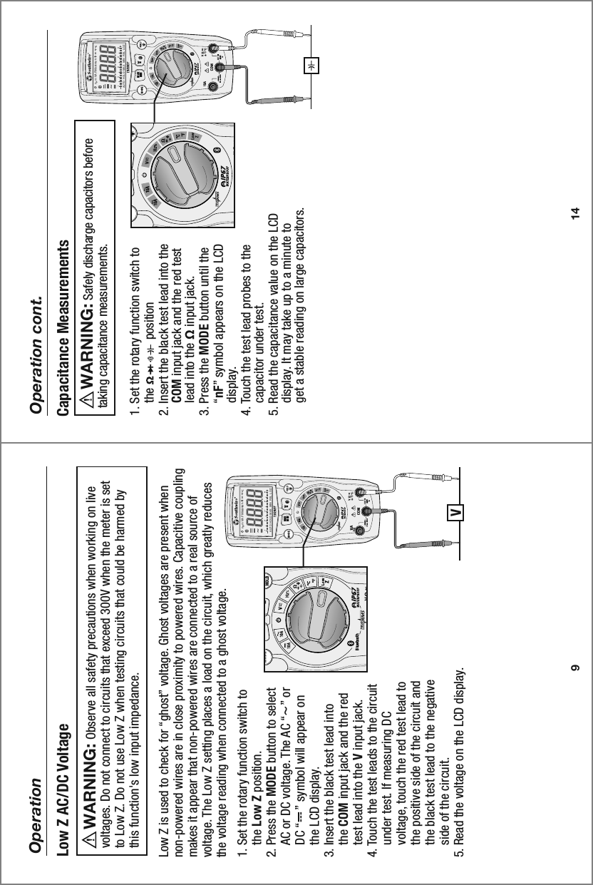 MAXMINn  m VA F M kAUTO  HOLD   MAX  MIN   REL   LOZ0 10 20 30 40MAXMINn  m VA F M kAUTO  HOLD   MAX  MIN   REL   LOZ0 10 20 30 4014Operation cont.1. Set the rotary function switch to     the               position    2. Insert the black test lead into the     COM input jack and the red test     lead into the Ω input jack.3. Press the MODE button until the     “nF” symbol appears on the LCD     display. 4. Touch the test lead probes to the     capacitor under test. 5. Read the capacitance value on the LCD     display. It may take up to a minute to     get a stable reading on large capacitors.Capacitance Measurements     Safely discharge capacitors before taking capacitance measurements.  WARNING:  9Operation1. Set the rotary function switch to     the Low Z position.2. Press the MODE button to select     AC or DC voltage. The AC “~” or     DC “    ” symbol will appear on     the LCD display.3. Insert the black test lead into     the COM input jack and the red     test lead into the V input jack.4. Touch the test leads to the circuit     under test. If measuring DC     voltage, touch the red test lead to     the positive side of the circuit and     the black test lead to the negative     side of the circuit.5. Read the voltage on the LCD display. Low Z is used to check for “ghost” voltage. Ghost voltages are present when non-powered wires are in close proximity to powered wires. Capacitive coupling makes it appear that non-powered wires are connected to a real source of voltage. The Low Z setting places a load on the circuit, which greatly reduces the voltage reading when connected to a ghost voltage.Low Z AC/DC Voltage     Observe all safety precautions when working on live voltages. Do not connect to circuits that exceed 300V when the meter is set to Low Z. Do not use Low Z when testing circuits that could be harmed by this function&apos;s low input impedance.  WARNING:  VMIN