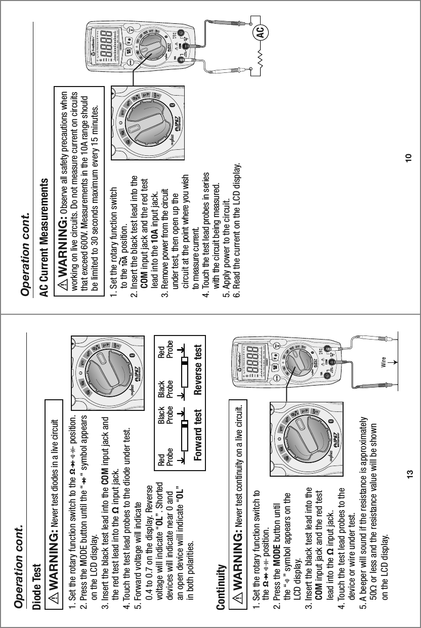 MAXMINn  m VA F M kAUTO  HOLD   MAX  MIN   REL   LOZ0 10 20 30 40MAXMINn  m VA F M kAUTO  HOLD   MAX  MIN   REL   LOZ0 10 20 30 4010Operation cont.1. Set the rotary function switch     to the       position.2. Insert the black test lead into the     COM input jack and the red test     lead into the 10A input jack.3. Remove power from the circuit     under test, then open up the     circuit at the point where you wish     to measure current.4. Touch the test lead probes in series     with the circuit being measured. 5. Apply power to the circuit.6. Read the current on the LCD display. AC Current Measurements     Observe all safety precautions when working on live circuits. Do not measure current on circuits that exceed 600V. Measurements in the 10A range should be limited to 30 seconds maximum every 15 minutes. WARNING:AC13Operation cont.1. Set the rotary function switch to the               position.2. Press the MODE button until the “    “ symbol appears     on the LCD display. 3. Insert the black test lead into the COM input jack and     the red test lead into the Ω input jack.4. Touch the test lead probes to the diode under test. 5. Forward voltage will indicate     0.4 to 0.7 on the display. Reverse     voltage will indicate “OL”. Shorted     devices will indicate near 0 and     an open device will indicate “OL”     in both polarities.Diode Test     Never test diodes in a live circuit  WARNING:  Red               Black     Black           Red Probe            Probe    Probe           Probe Forward test   Reverse test    1. Set the rotary function switch to     the               position.2. Press the MODE button until     the “   ” symbol appears on the     LCD display.3. Insert the black test lead into the     COM input jack and the red test     lead into the Ω input jack.4. Touch the test lead probes to the     device or wire under test. 5. A beeper will sound if the resistance is approximately     50Ω or less and the resistance value will be shown     on the LCD display. Continuity     Never test continuity on a live circuit.WARNING:  