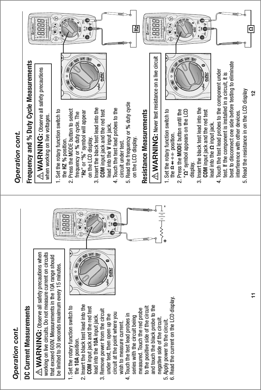 MAXMINn  m VA F M kAUTO  HOLD   MAX  MIN   REL  LOZ0 10 20 30 40MAXMINn  m VA F M kAUTO  HOLD   MAX  MIN   REL   LOZ0 10 20 30 40MAXMINn  m VA F M kAUTO  HOLD   MAX  MIN   REL  LOZ0 10 20 30 4012Operation cont.1. Set the rotary function switch to     the HZ % position.2. Press the MODE button to select     frequency or % duty cycle. The     “Hz” or “%” symbol will appear     on the LCD display. 3. Insert the black test lead into the     COM input jack and the red test     lead into the V input jack.4. Touch the test lead probes to the     circuit under test.5. Read the frequency or % duty cycle     on the LCD display.Frequency and % Duty Cycle Measurements     Observe all safety precautions when working on live voltages.WARNING:  1. Set the rotary function switch to     the               position.2. Press the MODE button until the     “Ω” symbol appears on the LCD     display. 3. Insert the black test lead into the     COM input jack and the red test     lead into the Ω input jack.4. Touch the test lead probes to the component under     test. If the component is installed in a circuit, it is     best to disconnect one side before testing to eliminate     interference with other devices.5. Read the resistance in on the LCD displayResistance Measurements     Never test resistance on a live circuit  WARNING:  HzΩ-+11Operation cont.1. Set the rotary function switch to     the 10A position.2. Insert the black test lead into the     COM input jack and the red test     lead into the 10A input jack. 3. Remove power from the circuit     under test, then open up the     circuit at the point where you     wish to measure current.4. Touch the test lead probes in     series with the circuit being     measured. Touch the red probe     to the positive side of the circuit     and touch the black probe to the     negative side of the circuit.5. Apply power to the circuit.6. Read the current on the LCD display.DC Current Measurements     Observe all safety precautions when working on live circuits. Do not measure current on circuits that exceed 600V. Measurements in the 10A range should be limited to 30 seconds maximum every 15 minutes.WARNING: