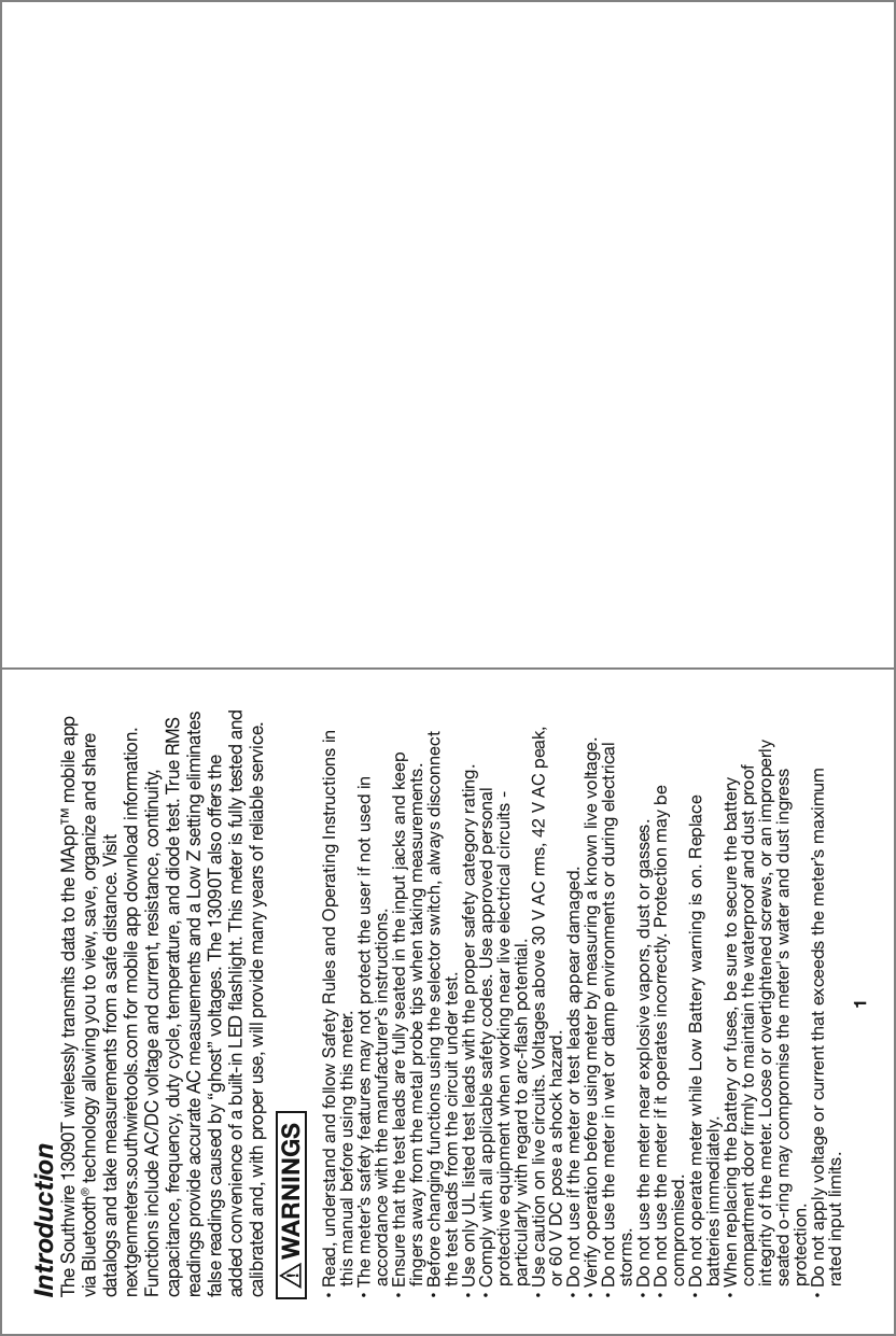 Introduction1The Southwire 13090T wirelessly transmits data to the MApp™ mobile app via Bluetooth® technology allowing you to view, save, organize and share datalogs and take measurements from a safe distance. Visit nextgenmeters.southwiretools.com for mobile app download information. Functions include AC/DC voltage and current, resistance, continuity, capacitance, frequency, duty cycle, temperature, and diode test. True RMS readings provide accurate AC measurements and a Low Z setting eliminates false readings caused by “ghost” voltages. The 13090T also offers the added convenience of a built-in LED flashlight. This meter is fully tested and calibrated and, with proper use, will provide many years of reliable service.  WARNINGS࠮9LHK\UKLYZ[HUKHUKMVSSV^:HML[`9\SLZHUK6WLYH[PUN0UZ[Y\J[PVUZPU   this manual before using this meter.࠮;OLTL[LY»ZZHML[`MLH[\YLZTH`UV[WYV[LJ[[OL\ZLYPMUV[\ZLKPU       HJJVYKHUJL^P[O[OLTHU\MHJ[\YLY»ZPUZ[Y\J[PVUZ࠮,UZ\YL[OH[[OL[LZ[SLHKZHYLM\SS`ZLH[LKPU[OLPUW\[QHJRZHUKRLLW   fingers away from the metal probe tips when taking measurements.࠮)LMVYLJOHUNPUNM\UJ[PVUZ\ZPUN[OLZLSLJ[VYZ^P[JOHS^H`ZKPZJVUULJ[   the test leads from the circuit under test.࠮&lt;ZLVUS`&lt;3SPZ[LK[LZ[SLHKZ^P[O[OLWYVWLYZHML[`JH[LNVY`YH[PUN࠮*VTWS`^P[OHSSHWWSPJHISLZHML[`JVKLZ&lt;ZLHWWYV]LKWLYZVUHS   protective equipment when working near live electrical circuits -        particularly with regard to arc-flash potential.࠮&lt;ZLJH\[PVUVUSP]LJPYJ\P[Z=VS[HNLZHIV]L=(*YTZ=(*WLHR   or 60 V DC pose a shock hazard.࠮+VUV[\ZLPM[OLTL[LYVY[LZ[SLHKZHWWLHYKHTHNLK࠮=LYPM`VWLYH[PVUILMVYL\ZPUNTL[LYI`TLHZ\YPUNHRUV^USP]L]VS[HNL࠮+VUV[\ZL[OLTL[LYPU^L[VYKHTWLU]PYVUTLU[ZVYK\YPUNLSLJ[YPJHS   storms.࠮+VUV[\ZL[OLTL[LYULHYL_WSVZP]L]HWVYZK\Z[VYNHZZLZ࠮+VUV[\ZL[OLTL[LYPMP[VWLYH[LZPUJVYYLJ[S`7YV[LJ[PVUTH`IL   compromised.࠮+VUV[VWLYH[LTL[LY^OPSL3V^)H[[LY`^HYUPUNPZVU9LWSHJL   batteries immediately. ࠮&gt;OLUYLWSHJPUN[OLIH[[LY`VYM\ZLZILZ\YL[VZLJ\YL[OLIH[[LY`       compartment door firmly to maintain the waterproof and dust proof   integrity of the meter. Loose or overtightened screws, or an improperly        seated o-ring may compromise the meter&apos;s water and dust ingress     protection.࠮+VUV[HWWS`]VS[HNLVYJ\YYLU[[OH[L_JLLKZ[OLTL[LY»ZTH_PT\T   rated input limits.
