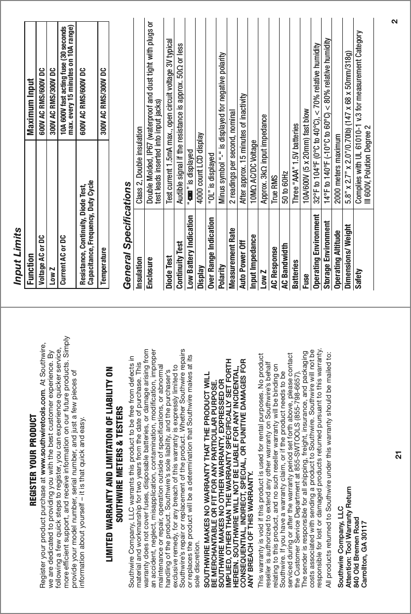 Input LimitsFunction                            Maximum InputVoltage AC or DC Low ZCurrent AC or DCResistance, Continuity, Diode Test, Capacitance, Frequency, Duty CycleTemperature600V AC RMS/600V DC300V AC RMS/300V DC10A 600V fast acting fuse (30 seconds max. every 15 minutes on 10A range)600V AC RMS/600V DC300V AC RMS/300V DC 2General SpecificationsInsulation Class 2, Double insulationEnclosure Double Molded, IP67 (waterproof and dust tight with plugs or test leads inserted into input jacks)Diode Test Test current 1.5mA max., open circuit voltage 3V typical Continuity Test Audible signal if the resistance is approx. 50Ω or lessLow Battery IndicationDisplay 4000 count LCD display                                                                                                 Over Range Indication  “OL” is displayedPolarity Minus symbol “-“ is displayed for negative polarityMeasurement Rate 2 readings per second, nominalAuto Power Off After approx. 15 minutes of inactivityInput Impedance 10MΩ AC/DC VoltageAC Response True RMSLow Z Approx. 3kΩ input impedanceAC Bandwidth 50 to 60Hz Batteries Three “AAA” 1.5V batteriesFuse 10A/600V (5 x 20mm) fast blowOperating Environment 32°F to 104°F (0°C to 40°C), &lt; 70% relative humidityStorage Environment 14°F to 140°F (-10°C to 60°C) &lt; 80% relative humidityOperating Altitude 2000 meters maximumDimensions/ Weight 5.8” x 2.7” x 2.0”/0.70lb) (147 x 68 x 50mm/318g)Safety Complies with UL 61010-1 v.3 for measurement Category lll 600V, Polution Degree 2“      ” is displayedLIMITED WARRANTY AND LIMITATION OF LIABILITY ONSOUTHWIRE METERS &amp; TESTERSSouthwire Company, LLC warrants this product to be free from defects in material and workmanship for two years from the date of purchase. This warranty does not cover fuses, disposable batteries, or damage arising from an accident, neglect, misapplication, contamination, modification, improper maintenance or repair, operation outside of specifications, or abnormal handling of the product. Southwire’s sole liability, and the purchaser’s exclusive remedy, for any breach of this warranty is expressly limited to Southwire’s repair or replacement of the product. Whether Southwire repairs or replaces the product will be a determination that Southwire makes at its sole discretion.SOUTHWIRE MAKES NO WARRANTY THAT THE PRODUCT WILLBE MERCHANTABLE OR FIT FOR ANY PARTICULAR PURPOSE.SOUTHWIRE MAKES NO OTHER WARRANTY, EXPRESSED ORIMPLIED, OTHER THAN THE WARRANTY SPECIFICALLY SET FORTH HEREIN. SOUTHWIRE WILL NOT BE LIABLE FOR ANY INCIDENTAL,CONSEQUENTIAL, INDIRECT, SPECIAL, OR PUNITIVE DAMAGES FORANY BREACH OF THIS WARRANTY.  This warranty is void if this product is used for rental purposes. No product reseller is authorized to extend any other warranty on Southwire’s behalf relating to this product, and no such reseller warranty will be binding on Southwire. If you have a warranty claim, or if the product needs to beserviced during or after the warranty period set forth above, please contactthe Customer Service Department at 855-SWTOOLS (855-798-6657). The sender is responsible for all shipping, freight, insurance, and packaging costs associated with sending a product to Southwire. Southwire will not be responsible for lost or damaged products returned pursuant to this warranty.All products returned to Southwire under this warranty should be mailed to: Southwire Company, LLCAttention: Tool Warranty Return840 Old Bremen RoadCarrollton, GA 3011721REGISTER YOUR PRODUCTRegister your product purchase at www.southwiretools.com. At Southwire, we are dedicated to providing you with the best customer experience. By following a few quick steps to register, you can experience quicker service, more efficient support, and receive information on our future products. Simply provide your model number, serial number, and just a few pieces of               information about yourself – it is that quick and easy. 