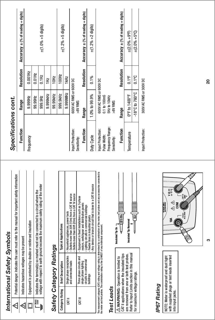 20Specifications cont.9.999Hz99.99Hz999.9Hz9.999kHz99.99kHz999.9kHz9.999MHzInput Protection:  600V AC RMS or 600V DCSensitivity:    &gt;8V RMS0.001Hz0.01Hz0.1Hz1Hz10Hz100Hz1kHz±(1.0% +5 digits)±(1.2% +5 digits)Frequency  Function                Range           Resolution      Accuracy ± (% of reading + digits)0°F to 1400°F-18°C to 760°CInput Protection:   300V AC RMS or 300V DC0.1ºF0.1ºC±(2.0% +9ºF)±(2.0% +5ºC)Temperature  Function         Range                  Resolution      Accuracy ± (% of reading + digits)1.0% to 99.9%Input Protection:  600V AC RMS or 600V DCPulse Width:    0.1 to 100mSFrequency Range:  5Hz to 10kHzSensitivity:    &gt;8V RMS0.1% ±(1.2% +2 digits)Duty Cycle  Function         Range                  Resolution      Accuracy ± (% of reading + digits)3Potential danger. Indicates the user must refer to the manual for important safety informationIndicates hazardous voltages may be presentEquipment is protected by double or reinforced insulationIndicates the terminal(s) so marked must not be connected to a circuit where thevoltage with respect to earth ground exceeds the maximum safety rating of the meter MAX600VInternational Safety SymbolsBrief Description Typical ApplicationsCategory RatingSingle phase receptacles and connected loads Three phase circuits and single phase lighting circuits in commercial buildings - Household appliances, power tools- Outlets more than 30ft (10m) from a CAT III source- Outlets more than 60ft (20m) from a CAT IV source- Equipment in fixed installations such as 3-phase   motors, switchgear and distribution panels - Lighting circuits in commercial buildings- Feeder lines in industrial plants- Any device or branch circuit that is close to a CAT III sourceCAT IICAT IIIThe measurement category (CAT) rating and voltage rating is determined by a combination of the meter, test probes and any accessories connected to the meter and test probes. The combination rating is the LOWEST of any individual component.Safety Category RatingsNOTE: Meter is waterproof and dust tight with supplied plugs or test leads inserted into input jacks.IP67 RatingInsulated Tip OnInsulated Tip RemovedWARNING:                             Operation is limited to CAT II applications when the insulated tips are removed from one or both test probes. Refer to Input Limits section in this manual for maximum voltage ratings. Test LeadsCAT IV  600VCAT III  1000V  CAT II1000V