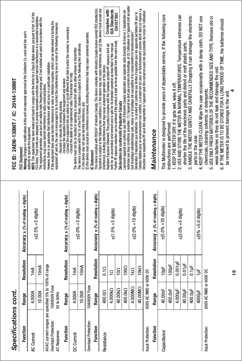 4MaintenanceThis Multimeter is designed to provide years of dependable service, if the following care instructions are performed:1. KEEP THE METER DRY. If it gets wet, wipe it off.2. USE AND STORE THE METER IN NORMAL TEMPERATURES. Temperature extremes can     shorten the life of the electronic parts and distort or melt plastic parts.3. HANDLE THE METER GENTLY AND CAREFULLY. Dropping it can damage the electronic     parts or the case.4. KEEP THE METER CLEAN. Wipe the case occasionally with a damp cloth. DO NOT use     chemicals, cleaning solvents, or detergents.5. USE ONLY FRESH BATTERIES OF THE RECOMMENDED SIZE AND TYPE. Remove old or     weak batteries so they do not leak and damage the unit.6. IF THE METER IS TO BE STORED FOR A LONG PERIOD OF TIME, the batteries should     be removed to prevent damage to the unit.FCC StatementWarning: Changes or modifications to this unit not expressly approved by the Southwire Co. could void the user’s authority to operate the equipment.NOTE: This equipment has been tested and found to comply with the limits for a Class B digital device, pursuant to Part 15 of theFCC Rules. These limits are designed to provide reasonable protection against harmful interference in a residential installation.This equipment generates, uses and can radiate radio frequency energy and, if not installed and used in accordance with the instructions, may cause harmful interference to radio communications.However, there is no guarantee that interference will not occur in a particular installation.If this equipment does cause harmful interference to radio or television reception, which can be determined by turning the equipment off and on, the user is encouraged to try to correct the interference by one or more of the following measures:  • Reorient or relocate the receiving antenna.  • Increase the separation between the equipment and receiver.  • Connect the equipment into an outlet on a circuit different from that to which the receiver is connected.  • Consult the dealer or an experienced radio/TV technician for help.The device must not be co-located or operating in conjunction with any other antenna or transmitter.This device complies with Part 15 of the FCC Rules. Operation is subject to the following two conditions:  (1) this device may not cause harmful interference, and (2) this device must accept any interference received, including interference that may cause undesired operation.IC StatementThis device complies with RSS247 of Industry Canada. This device complies with Industry Canada license-exempt RSS standard(s). Operation is subject to the following two conditions: (1) this device may not cause interference, and (2) this device must accept any interference, including interference that may cause undesired operation of the device.Radiation Exposure Statement: This product complies with the Canadian portable RF exposure limit set forth for an uncontrolled environment and is safe for its intended operation as described in this manual.  Further RF exposure reduction can be achieved if the product is kept as far as possible from the user’s body.Déclaration de conformité d’Industrie CanadaLeprésent appareil est conforme aux CNR d&apos;Industrie Canada applicable aux appareils radio Exempts de licence. L&apos;exploitation est autorisée aux deux conditions suivantes : (1) l&apos;appareil ne doit pas produire de brouillage, et (2) l&apos;utilisateur de l&apos;appareil doit accepter tout brouillage radioélectrique subi, meme si le brouillage est susceptible d&apos;en compromettre le fonctionnement.&quot;Déclaration d’exposition aux radiations : Ce produit est conforme aux limites d’exposition pour les appareils portables RF pour le Canada établies pour un environnement non contrôlé. Le produit est sûr pour un fonctionnement comme décrit dans ce manuel. La réduction aux expositions RF peut être augmentée si l’appareil peut être conservé aussi loin que possible du corps de l’utilisateur.Complies withIDA StandardsDA10739219Specifications cont. FCC ID:  2AENI-13090T /  IC:  20144-13090T4.000A10.00AAll AC current ranges are specified 5% to 100% of rangeOverload Protection:  10A/600V FuseAC Response:   50 to 60Hz1mA10mA ±(2.5% +3 digits)AC Current  Function                Range          Resolution      Accuracy ± (% of reading + digits)4.000A10.00AOverload Protection:  10A/600V Fuse 1mA10mA ±(2.0% +3 digits)DC Current  Function                Range          Resolution      Accuracy ± (% of reading + digits)400.0Ω4.000kΩ40.00kΩ400.0kΩ4.000MΩ40.00MΩInput Protection:  600V AC RMS or 600V DC0.1Ω1Ω10Ω100Ω1kΩ10kΩ±(1.5% +5 digits)±(2.0% +10 digits)Resistance  Function                Range           Resolution      Accuracy ± (% of reading + digits)40.00nF400.0nF4.000µF40.00µF400.0µF4000µFInput Protection:  600V AC RMS or 600V DC10pF100pF0.001µF0.01µF0.1µF1µF±(5.0% +35 digits)±(3.0% +5 digits)±(5% +5.0 digits)Capacitance  Function                Range           Resolution      Accuracy ± (% of reading + digits)