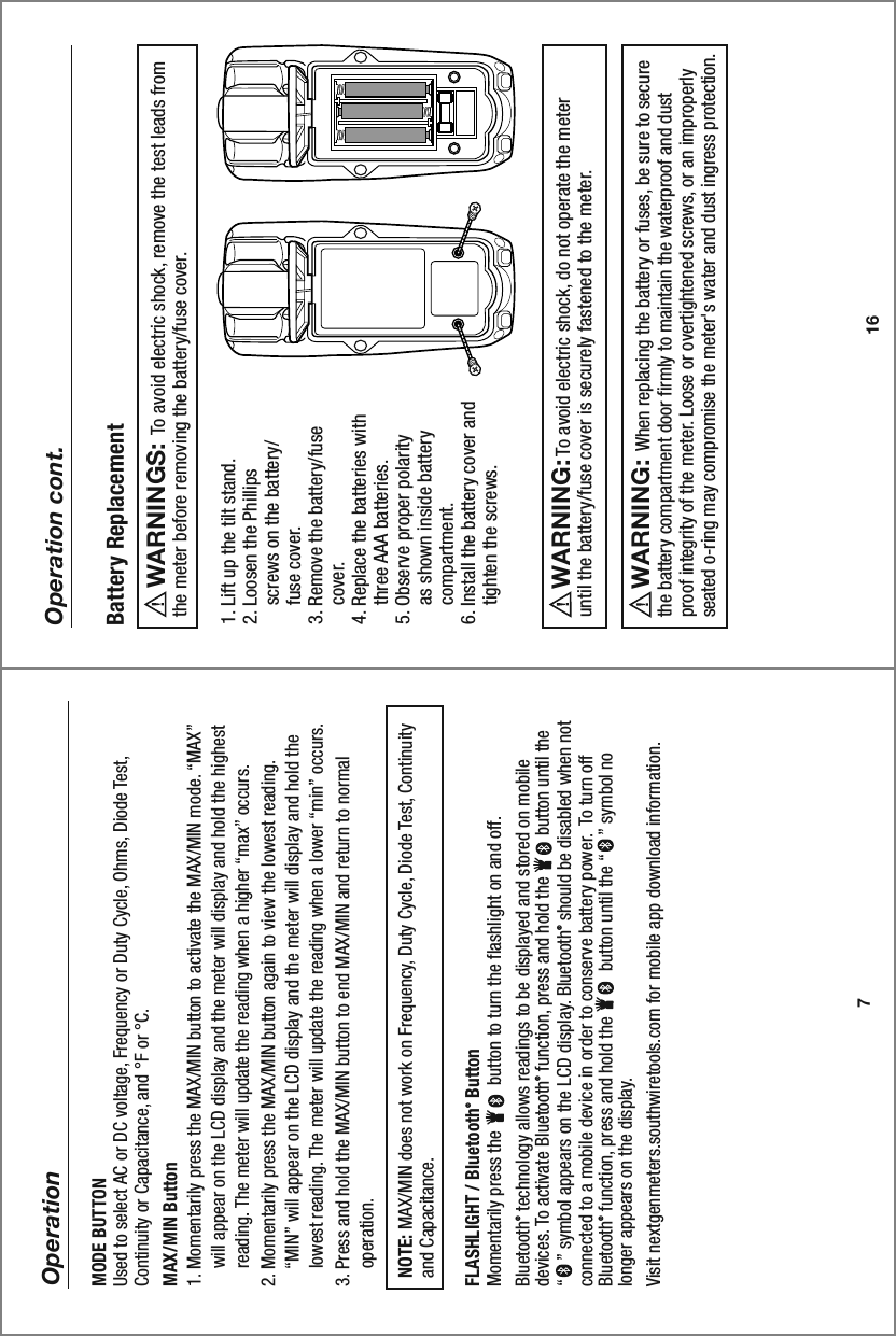 16Operation cont.1. Lift up the tilt stand.2. Loosen the Phillips     screws on the battery/    fuse cover.3. Remove the battery/fuse     cover.4. Replace the batteries with     three AAA batteries.5. Observe proper polarity     as shown inside battery     compartment.6. Install the battery cover and     tighten the screws.     To avoid electric shock, do not operate the meteruntil the battery/fuse cover is securely fastened to the meter.WARNING:         To avoid electric shock, remove the test leads fromthe meter before removing the battery/fuse cover. WARNINGS:  Battery Replacement      When replacing the battery or fuses, be sure to secure the battery compartment door firmly to maintain the waterproof and dust proof integrity of the meter. Loose or overtightened screws, or an improperly seated o-ring may compromise the meter&apos;s water and dust ingress protection.WARNING:7OperationMODE BUTTONUsed to select AC or DC voltage, Frequency or Duty Cycle, Ohms, Diode Test, Continuity or Capacitance, and °F or °C. MAX/MIN Button1. Momentarily press the MAX/MIN button to activate the MAX/MIN mode. “MAX”     will appear on the LCD display and the meter will display and hold the highest     reading. The meter will update the reading when a higher “max” occurs.2. Momentarily press the MAX/MIN button again to view the lowest reading.     “MIN” will appear on the LCD display and the meter will display and hold the     lowest reading. The meter will update the reading when a lower “min” occurs. 3. Press and hold the MAX/MIN button to end MAX/MIN and return to normal     operation.   NOTE: MAX/MIN does not work on Frequency, Duty Cycle, Diode Test, Continuity   and Capacitance.FLASHLIGHT / Bluetooth® ButtonMomentarily press the          button to turn the flashlight on and off. Bluetooth® technology allows readings to be displayed and stored on mobile devices. To activate Bluetooth® function, press and hold the         button until the “    ” symbol appears on the LCD display. Bluetooth® should be disabled when not connected to a mobile device in order to conserve battery power.  To turn off Bluetooth® function, press and hold the          button until the “    ” symbol no longer appears on the display. Visit nextgenmeters.southwiretools.com for mobile app download information.    