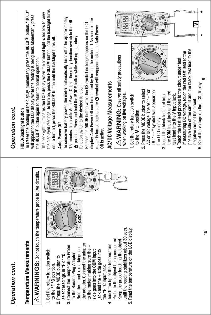 MAXMINn  m VA F M kAUTO  HOLD   MAX  MIN   REL  LOZ0 10 20 30 40MAXMINn  m VA F M kAUTO  HOLD   MAX  MIN   REL   LOZ0 10 20 30 4015Operation cont.Temperature Measurements1. Set the rotary function switch     to the °F °C position.2. Press the MODE button to     select readings in °F or °C.3. Connect the Temperature Probe     to the Banana Plug Adapter.     Note the – and + markings on     the adapter. Connect the adapter     to the meter, making sure the –     side goes into the COM input     jack and the + side goes into     the °F °C input jack. 4. Touch the tip of the Temperature     Probe to the object being measured.     Keep the probe touching the object     until the reading stabilizes (about 30 sec).5. Read the temperature on the LCD display.         Do not touch the temperature probe to live circuits. WARNINGS: 81. Set the rotary function switch     to the          position.2. Press the MODE button to select     AC or DC voltage. The AC “~” or     DC “     ” symbol will appear on     the LCD display.3. Insert the black test lead into     the COM input jack and the red     test lead into the V input jack. 4. Touch the test lead probes to the circuit under test.     If measuring DC voltage, touch the red test lead to the     positive side of the circuit and the black test lead to the     negative side of the circuit.  5. Read the voltage on the LCD display. AC/DC Voltage Measurements V- +     Observe all safety precautionswhen working on live voltages.WARNING:  Operation cont.HOLD/Backlight button To freeze the reading on the display, momentarily press the HOLD     button. “HOLD” will appear on the LCD display while the reading is being held. Momentarily press the HOLD     button again to return to normal operation.The backlight illuminates the LCD display when the ambient light is too low to view the displayed readings. To turn on, press the HOLD     button until the backlight turns on. To turn off, press the HOLD     button until the backlight turns off. Auto Power OffTo conserve battery power, the meter automatically turns off after approximately 15 minutes. To disable Auto Power Off, set the rotary function switch to the Off      position. Press and hold the MODE button while setting the rotary function switch to the desired function. Release the MODE button when the      symbol no longer appears on the LCD display. Auto Power Off can be restored by turning the meter off. As soon as the meter is turned back on, the      symbol will reappear indicating Auto Power Off is active.