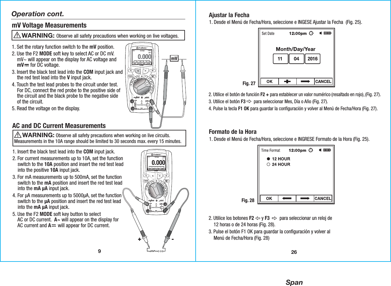 Span9Operation cont.mV Voltage Measurements                  Observe all safety precautions when working on live voltages.WARNING: 1. Set the rotary function switch to the mV position. 2. Use the F2 MODE soft key to select AC or DC mV.    mV~ will appear on the display for AC voltage and    mV     for DC voltage. 3. Insert the black test lead into the COM input jack and    the red test lead into the V input jack. 4. Touch the test lead probes to the circuit under test.    For DC, connect the red probe to the positive side of    the circuit and the black probe to the negative side    of the circuit.5. Read the voltage on the display.1. Insert the black test lead into the COM input jack.2. For current measurements up to 10A, set the function    switch to the 10A position and insert the red test lead    into the positive 10A input jack.3. For mA measurements up to 500mA, set the function    switch to the mA position and insert the red test lead    into the mA µA input jack.4. For µA measurements up to 5000µA, set the function    switch to the µA position and insert the red test lead    into the mA µA input jack. 5. Use the F2 MODE soft key button to select    AC or DC current.  A~ will appear on the display for    AC current and A     will appear for DC current. AC and DC Current Measurements                 Observe all safety precautions when working on live circuits.Measurements in the 10A range should be limited to 30 seconds max. every 15 minutes.WARNING: 26Ajustar la Fecha1. Desde el Menú de Fecha/Hora, seleccione e INGESE Ajustar la Fecha  (Fig. 25).Fig. 272. Utilice el botón de función F2 + para establecer un valor numérico (resaltado en rojo), (Fig. 27).3. Utilice el botón F3       para seleccionar Mes, Día o Año (Fig. 27).4. Pulse la tecla F1 OK para guardar la configuración y volver al Menú de Fecha/Hora (Fig. 27).Formato de la Hora1. Desde el Menú de Fecha/Hora, seleccione e INGRESE Formato de la Hora (Fig. 25).Fig. 282. Utilice los botones F2      y F3        para seleccionar un reloj de    12 horas o de 24 horas (Fig. 28).3. Pulse el botón F1 OK para guardar la configuración y volver al    Menú de Fecha/Hora (Fig. 28)