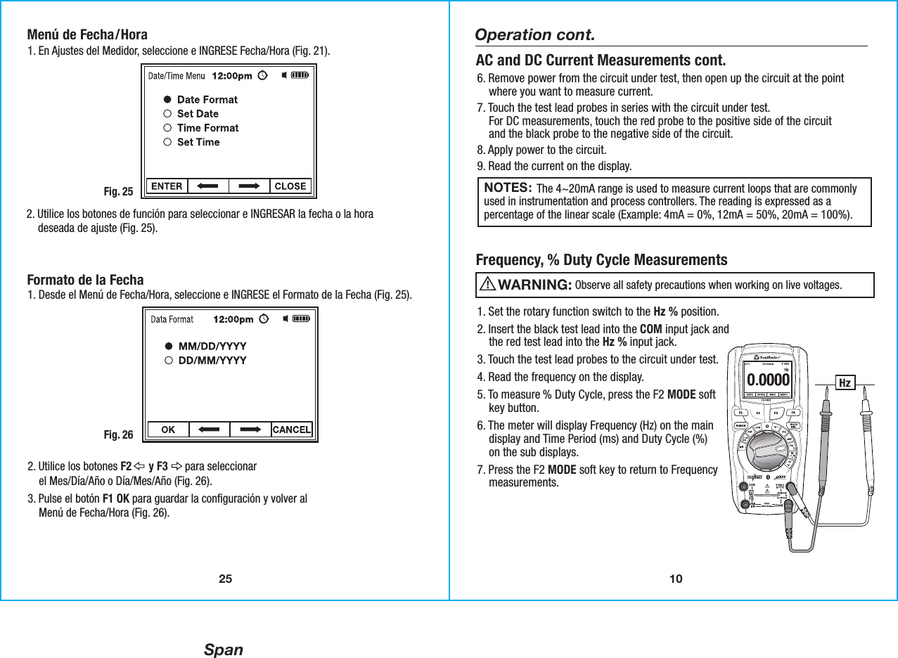 Span10Operation cont.NOTES:                 The 4~20mA range is used to measure current loops that are commonlyused in instrumentation and process controllers. The reading is expressed as apercentage of the linear scale (Example: 4mA = 0%, 12mA = 50%, 20mA = 100%). 6. Remove power from the circuit under test, then open up the circuit at the point    where you want to measure current.7. Touch the test lead probes in series with the circuit under test.    For DC measurements, touch the red probe to the positive side of the circuit    and the black probe to the negative side of the circuit.8. Apply power to the circuit.9. Read the current on the display. AC and DC Current Measurements cont.1. Set the rotary function switch to the Hz % position.2. Insert the black test lead into the COM input jack and    the red test lead into the Hz % input jack. 3. Touch the test lead probes to the circuit under test.  4. Read the frequency on the display.5. To measure % Duty Cycle, press the F2 MODE soft    key button.6. The meter will display Frequency (Hz) on the main    display and Time Period (ms) and Duty Cycle (%)    on the sub displays.7. Press the F2 MODE soft key to return to Frequency     measurements. Frequency, % Duty Cycle Measurements                  Observe all safety precautions when working on live voltages.WARNING: 25Menú de Fecha/Hora1. En Ajustes del Medidor, seleccione e INGRESE Fecha/Hora (Fig. 21).Fig. 252. Utilice los botones de función para seleccionar e INGRESAR la fecha o la hora    deseada de ajuste (Fig. 25).Formato de la Fecha1. Desde el Menú de Fecha/Hora, seleccione e INGRESE el Formato de la Fecha (Fig. 25).Fig. 262. Utilice los botones F2      y F3      para seleccionar    el Mes/Día/Año o Día/Mes/Año (Fig. 26).3. Pulse el botón F1 OK para guardar la configuración y volver al    Menú de Fecha/Hora (Fig. 26).