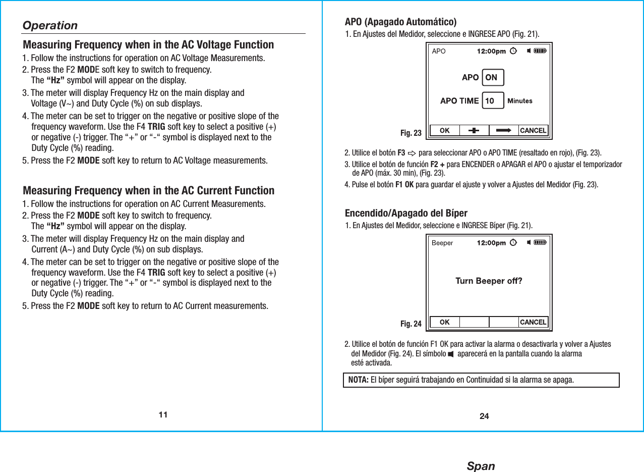 Span11Operation1. Follow the instructions for operation on AC Voltage Measurements. 2. Press the F2 MODE soft key to switch to frequency.    The “Hz” symbol will appear on the display.   3. The meter will display Frequency Hz on the main display and    Voltage (V~) and Duty Cycle (%) on sub displays. 4. The meter can be set to trigger on the negative or positive slope of the    frequency waveform. Use the F4 TRIG soft key to select a positive (+)     or negative (-) trigger. The “+” or “-“ symbol is displayed next to the    Duty Cycle (%) reading.5. Press the F2 MODE soft key to return to AC Voltage measurements.Measuring Frequency when in the AC Voltage Function 1. Follow the instructions for operation on AC Current Measurements. 2. Press the F2 MODE soft key to switch to frequency.    The “Hz” symbol will appear on the display.   3. The meter will display Frequency Hz on the main display and    Current (A~) and Duty Cycle (%) on sub displays. 4. The meter can be set to trigger on the negative or positive slope of the    frequency waveform. Use the F4 TRIG soft key to select a positive (+)    or negative (-) trigger. The “+” or “-“ symbol is displayed next to the    Duty Cycle (%) reading.5. Press the F2 MODE soft key to return to AC Current measurements.Measuring Frequency when in the AC Current Function24APO (Apagado Automático)1. En Ajustes del Medidor, seleccione e INGRESE APO (Fig. 21).Fig. 232. Utilice el botón F3       para seleccionar APO o APO TIME (resaltado en rojo), (Fig. 23).3. Utilice el botón de función F2 + para ENCENDER o APAGAR el APO o ajustar el temporizador    de APO (máx. 30 min), (Fig. 23).4. Pulse el botón F1 OK para guardar el ajuste y volver a Ajustes del Medidor (Fig. 23).Encendido/Apagado del Bíper 1. En Ajustes del Medidor, seleccione e INGRESE Bíper (Fig. 21).Fig. 242. Utilice el botón de función F1 OK para activar la alarma o desactivarla y volver a Ajustes   del Medidor (Fig. 24). El símbolo      aparecerá en la pantalla cuando la alarma   esté activada.NOTA: El bíper seguirá trabajando en Continuidad si la alarma se apaga.