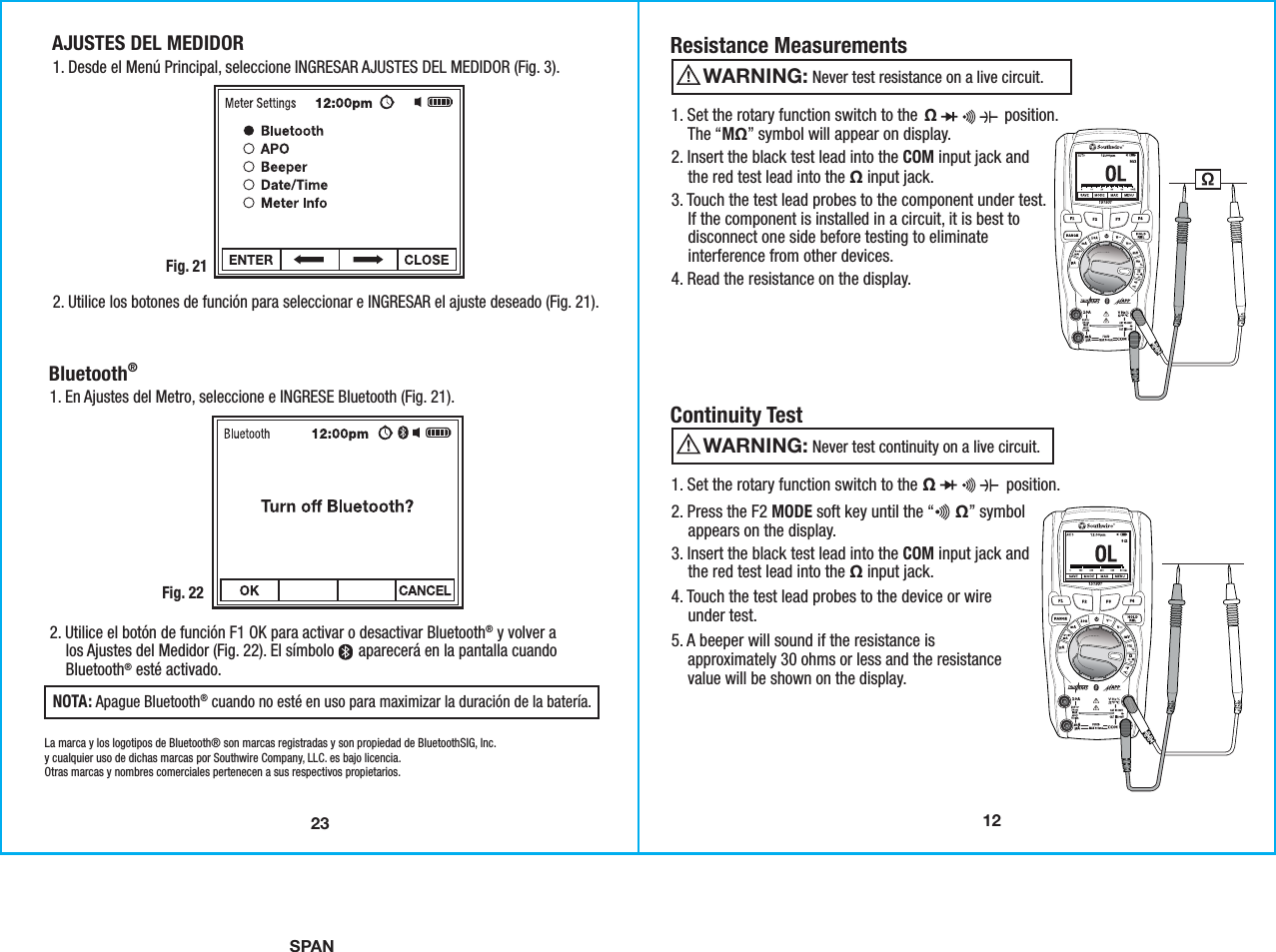 SPAN121. Set the rotary function switch to the  Ω                position.    The “MΩ” symbol will appear on display.2. Insert the black test lead into the COM input jack and    the red test lead into the Ω input jack.3. Touch the test lead probes to the component under test.    If the component is installed in a circuit, it is best to    disconnect one side before testing to eliminate    interference from other devices.4. Read the resistance on the display. Resistance Measurements                  Never test resistance on a live circuit.WARNING: 1. Set the rotary function switch to the                     position.2. Press the F2 MODE soft key until the “     Ω” symbol    appears on the display.3. Insert the black test lead into the COM input jack and    the red test lead into the Ω input jack.4. Touch the test lead probes to the device or wire    under test. 5. A beeper will sound if the resistance is    approximately 30 ohms or less and the resistance    value will be shown on the display. Continuity Test                  Never test continuity on a live circuit.WARNING: 23AJUSTES DEL MEDIDOR1. Desde el Menú Principal, seleccione INGRESAR AJUSTES DEL MEDIDOR (Fig. 3).Fig. 212. Utilice los botones de función para seleccionar e INGRESAR el ajuste deseado (Fig. 21).Bluetooth® 1. En Ajustes del Metro, seleccione e INGRESE Bluetooth (Fig. 21).Fig. 222. Utilice el botón de función F1 OK para activar o desactivar Bluetooth® y volver a    los Ajustes del Medidor (Fig. 22). El símbolo      aparecerá en la pantalla cuando    Bluetooth® esté activado.NOTA: Apague Bluetooth® cuando no esté en uso para maximizar la duración de la batería. La marca y los logotipos de Bluetooth® son marcas registradas y son propiedad de BluetoothSIG, Inc.y cualquier uso de dichas marcas por Southwire Company, LLC. es bajo licencia.Otras marcas y nombres comerciales pertenecen a sus respectivos propietarios.