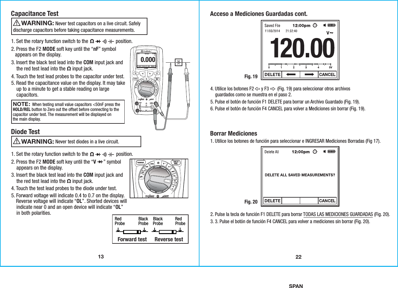 SPAN13Capacitance Test                  Never test capacitors on a live circuit. Safelydischarge capacitors before taking capacitance measurements.  WARNING: NOTE: When testing small value capacitors &lt;50nF press theHOLD/REL button to Zero out the offset before connecting to thecapacitor under test. The measurement will be displayed onthe main display. 1. Set the rotary function switch to the                     position.2. Press the F2 MODE soft key until the “nF” symbol   appears on the display.3. Insert the black test lead into the COM input jack and    the red test lead into the Ω input jack.4. Touch the test lead probes to the capacitor under test. 5. Read the capacitance value on the display. It may take     up to a minute to get a stable reading on large    capacitors. Diode Test                  Never test diodes in a live circuit. WARNING: 1. Set the rotary function switch to the                        position.2. Press the F2 MODE soft key until the “V      ” symbol    appears on the display.3. Insert the black test lead into the COM input jack and    the red test lead into the Ω input jack.4. Touch the test lead probes to the diode under test. 5. Forward voltage will indicate 0.4 to 0.7 on the display.    Reverse voltage will indicate “OL”. Shorted devices will    indicate near 0 and an open device will indicate “OL”    in both polarities.Red               Black    Black           Red Probe            Probe    Probe           Probe Forward test   Reverse test    22Acceso a Mediciones Guardadas cont.Fig. 194. Utilice los botones F2      y F3       (Fig. 19) para seleccionar otros archivos    guardados como se muestra en el paso 2.5. Pulse el botón de función F1 DELETE para borrar un Archivo Guardado (Fig. 19).6. Pulse el botón de función F4 CANCEL para volver a Mediciones sin borrar (Fig. 19).Borrar Mediciones1. Utilice los botones de función para seleccionar e INGRESAR Mediciones Borradas (Fig 17).Fig. 202. Pulse la tecla de función F1 DELETE para borrar TODAS LAS MEDICIONES GUARDADAS (Fig. 20).3. 3. Pulse el botón de función F4 CANCEL para volver a mediciones sin borrar (Fig. 20).