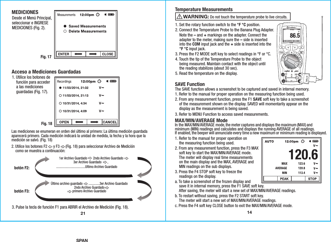 SPAN141. Set the rotary function switch to the °F °C position.2. Connect the Temperature Probe to the Banana Plug Adapter.    Note the – and + markings on the adapter. Connect the    adapter to the meter, making sure the – side is inserted    into the COM input jack and the + side is inserted into the    °F °C input jack. 3. Press the F2 MODE soft key to select readings in °F or °C.4. Touch the tip of the Temperature Probe to the object    being measured. Maintain contact with the object until    the reading stabilizes (about 30 sec).5. Read the temperature on the display.Temperature Measurements SAVE Function The SAVE function allows a screenshot to be captured and saved in internal memory.1. Refer to the manual for proper operation on the measuring function being used.2. From any measurement function, press the F1 SAVE soft key to take a screenshot    of the measurement shown on the display. SAVED will momentarily appear on the    display as the measurement is being saved. 3. Refer to MENU Function to access saved measurements.                    Do not touch the temperature probe to live circuits. WARNING: 1. Refer to the manual for proper operation on    the measuring function being used.2. From any measurement function, press the F3 MAX    soft key to start the MAX/MIN/AVERAGE mode.    The meter will display real time measurements    on the main display and the MAX, AVERAGE and    MIN readings on the sub displays. 3. Press the F4 STOP soft key to freeze the    readings on the display. a. To take a screenshot of the frozen display and    save it in internal memory, press the F1 SAVE soft key.    After saving, the meter will start a new set of MAX/MIN/AVERAGE readings. b. To restart without saving, press the F2 START soft key.    The meter will start a new set of MAX/MIN/AVERAGE readings.c. Press the F4 soft key CLOSE button to exit the MAX/MIN/AVERAGE mode.MAX/MIN/AVERAGE ModeIn the MAX/MIN/AVERAGE mode, the meter captures and displays the maximum (MAX) andminimum (MIN) readings and calculates and displays the running AVERAGE of all readings.If enabled, the beeper will annunciate every time a new maximum or minimum reading is displayed. 21MEDICIONESFig. 17Desde el Menú Principal,seleccionar e INGRESEMEDICIONES (Fig. 2).Las mediciones se enumeran en orden del último al primero: La última medición guardadaaparecerá primero. Cada medición indicará la unidad de medida, la fecha y la hora que lamedición se salvó. (Fig. 18)2. Utilice los botones F2      y F3      (Fig. 18) para seleccionar Archivo de Medición    como se muestra a continuación:Acceso a Mediciones Guardadas1. Utilice los botones de    función para acceder    a las mediciones    guardadas (Fig. 17).Fig. 183. Pulse la tecla de función F1 para ABRIR el Archivo de Medición (Fig. 18).Último archivo guardado       .............3er Archivo Guardado2ndo Archivo Guardadoprimero Archivo Guardadobotón F3:botón F2:..................................Ultimo Archivo Guardado1er Archivo Guardado       2ndo Archivo Guardado3er Archivo Guardado       ,               