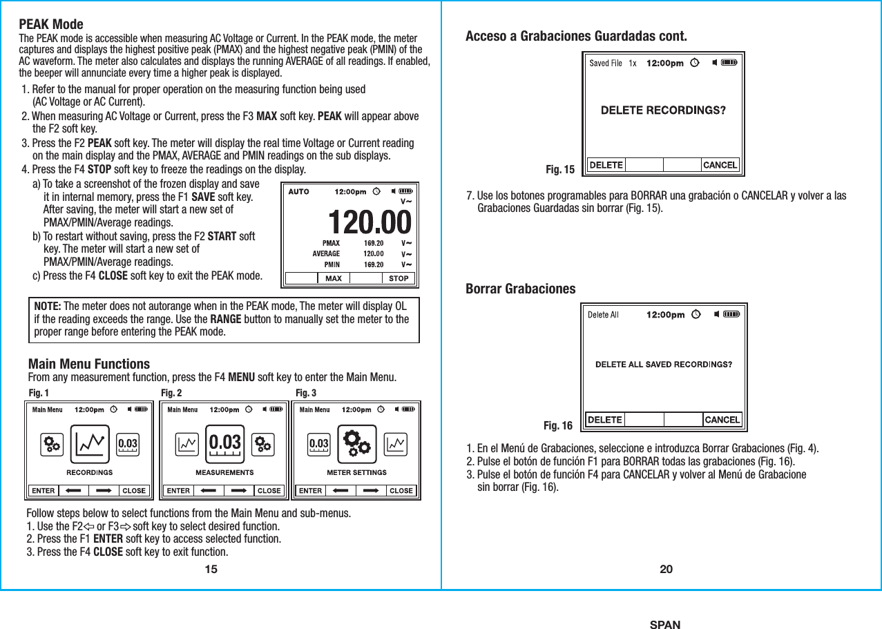 15SPANPEAK ModeThe PEAK mode is accessible when measuring AC Voltage or Current. In the PEAK mode, the metercaptures and displays the highest positive peak (PMAX) and the highest negative peak (PMIN) of theAC waveform. The meter also calculates and displays the running AVERAGE of all readings. If enabled,the beeper will annunciate every time a higher peak is displayed. Main Menu Functions From any measurement function, press the F4 MENU soft key to enter the Main Menu. NOTE: The meter does not autorange when in the PEAK mode, The meter will display OLif the reading exceeds the range. Use the RANGE button to manually set the meter to theproper range before entering the PEAK mode. 1. Refer to the manual for proper operation on the measuring function being used    (AC Voltage or AC Current). 2. When measuring AC Voltage or Current, press the F3 MAX soft key. PEAK will appear above    the F2 soft key.3. Press the F2 PEAK soft key. The meter will display the real time Voltage or Current reading    on the main display and the PMAX, AVERAGE and PMIN readings on the sub displays.4. Press the F4 STOP soft key to freeze the readings on the display.     a) To take a screenshot of the frozen display and save        it in internal memory, press the F1 SAVE soft key.        After saving, the meter will start a new set of        PMAX/PMIN/Average readings.     b) To restart without saving, press the F2 START soft        key. The meter will start a new set of        PMAX/PMIN/Average readings.    c) Press the F4 CLOSE soft key to exit the PEAK mode. Follow steps below to select functions from the Main Menu and sub-menus.1. Use the F2     or F3     soft key to select desired function.2. Press the F1 ENTER soft key to access selected function.3. Press the F4 CLOSE soft key to exit function.Fig. 1 Fig. 2 Fig. 3207. Use los botones programables para BORRAR una grabación o CANCELAR y volver a las    Grabaciones Guardadas sin borrar (Fig. 15).Acceso a Grabaciones Guardadas cont.Fig. 151. En el Menú de Grabaciones, seleccione e introduzca Borrar Grabaciones (Fig. 4).2. Pulse el botón de función F1 para BORRAR todas las grabaciones (Fig. 16).3. Pulse el botón de función F4 para CANCELAR y volver al Menú de Grabacione    sin borrar (Fig. 16). Borrar GrabacionesFig. 16