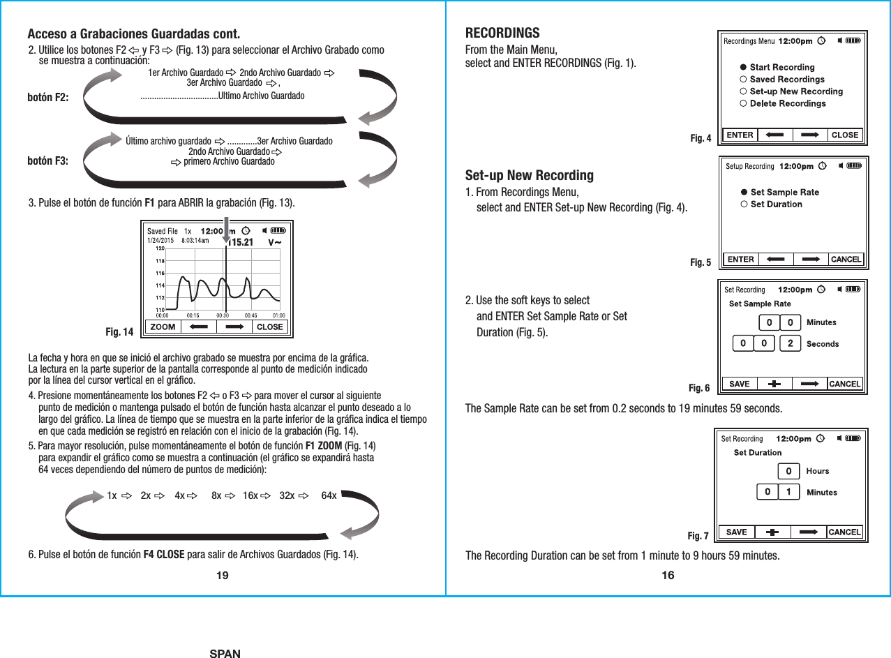 16SPANRECORDINGSFrom the Main Menu,select and ENTER RECORDINGS (Fig. 1).  Set-up New Recording1. From Recordings Menu,    select and ENTER Set-up New Recording (Fig. 4).  2. Use the soft keys to select    and ENTER Set Sample Rate or Set    Duration (Fig. 5). The Sample Rate can be set from 0.2 seconds to 19 minutes 59 seconds.Fig. 4Fig. 5Fig. 6The Recording Duration can be set from 1 minute to 9 hours 59 minutes. Fig. 7192. Utilice los botones F2      y F3      (Fig. 13) para seleccionar el Archivo Grabado como    se muestra a continuación:3. Pulse el botón de función F1 para ABRIR la grabación (Fig. 13).6. Pulse el botón de función F4 CLOSE para salir de Archivos Guardados (Fig. 14).La fecha y hora en que se inició el archivo grabado se muestra por encima de la gráfica.La lectura en la parte superior de la pantalla corresponde al punto de medición indicadopor la línea del cursor vertical en el gráfico.Fig. 14Acceso a Grabaciones Guardadas cont.botón F2:Último archivo guardado       .............3er Archivo Guardado2ndo Archivo Guardadoprimero Archivo Guardadobotón F3:4. Presione momentáneamente los botones F2      o F3      para mover el cursor al siguiente    punto de medición o mantenga pulsado el botón de función hasta alcanzar el punto deseado a lo    largo del gráfico. La línea de tiempo que se muestra en la parte inferior de la gráfica indica el tiempo    en que cada medición se registró en relación con el inicio de la grabación (Fig. 14).5. Para mayor resolución, pulse momentáneamente el botón de función F1 ZOOM (Fig. 14)    para expandir el gráfico como se muestra a continuación (el gráfico se expandirá hasta    64 veces dependiendo del número de puntos de medición):1x         2x         4x          8x        16x        32x          64x..................................Ultimo Archivo Guardado1er Archivo Guardado       2ndo Archivo Guardado3er Archivo Guardado       ,               