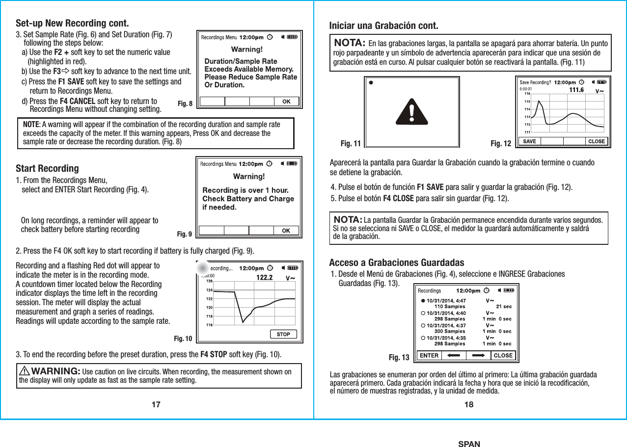 17SPANStart Recording3. Set Sample Rate (Fig. 6) and Set Duration (Fig. 7)    following the steps below:   a) Use the F2 + soft key to set the numeric value      (highlighted in red).   b) Use the F3      soft key to advance to the next time unit.    c) Press the F1 SAVE soft key to save the settings and       return to Recordings Menu.   d) Press the F4 CANCEL soft key to return to       Recordings Menu without changing setting. 1. From the Recordings Menu,   select and ENTER Start Recording (Fig. 4).2. Press the F4 OK soft key to start recording if battery is fully charged (Fig. 9).3. To end the recording before the preset duration, press the F4 STOP soft key (Fig. 10).Recording and a flashing Red dot will appear toindicate the meter is in the recording mode.A countdown timer located below the Recordingindicator displays the time left in the recordingsession. The meter will display the actualmeasurement and graph a series of readings.Readings will update according to the sample rate. On long recordings, a reminder will appear tocheck battery before starting recordingNOTE: A warning will appear if the combination of the recording duration and sample rateexceeds the capacity of the meter. If this warning appears, Press OK and decrease thesample rate or decrease the recording duration. (Fig. 8) Fig. 8Fig. 9Fig. 10                 Use caution on live circuits. When recording, the measurement shown onthe display will only update as fast as the sample rate setting. WARNING: Set-up New Recording cont.Duration/Sample RateExceeds Available Memory.Please Reduce Sample RateOr Duration.18Iniciar una Grabación cont.Acceso a Grabaciones GuardadasFig. 12Fig. 134. Pulse el botón de función F1 SAVE para salir y guardar la grabación (Fig. 12).5. Pulse el botón F4 CLOSE para salir sin guardar (Fig. 12).1. Desde el Menú de Grabaciones (Fig. 4), seleccione e INGRESE Grabaciones    Guardadas (Fig. 13).Aparecerá la pantalla para Guardar la Grabación cuando la grabación termine o cuandose detiene la grabación.Las grabaciones se enumeran por orden del último al primero: La última grabación guardadaaparecerá primero. Cada grabación indicará la fecha y hora que se inició la recodificación,el número de muestras registradas, y la unidad de medida.                   En las grabaciones largas, la pantalla se apagará para ahorrar batería. Un puntorojo parpadeante y un símbolo de advertencia aparecerán para indicar que una sesión degrabación está en curso. Al pulsar cualquier botón se reactivará la pantalla. (Fig. 11)NOTA:                La pantalla Guardar la Grabación permanece encendida durante varios segundos.Si no se selecciona ni SAVE o CLOSE, el medidor la guardará automáticamente y saldráde la grabación.NOTA: Fig. 11