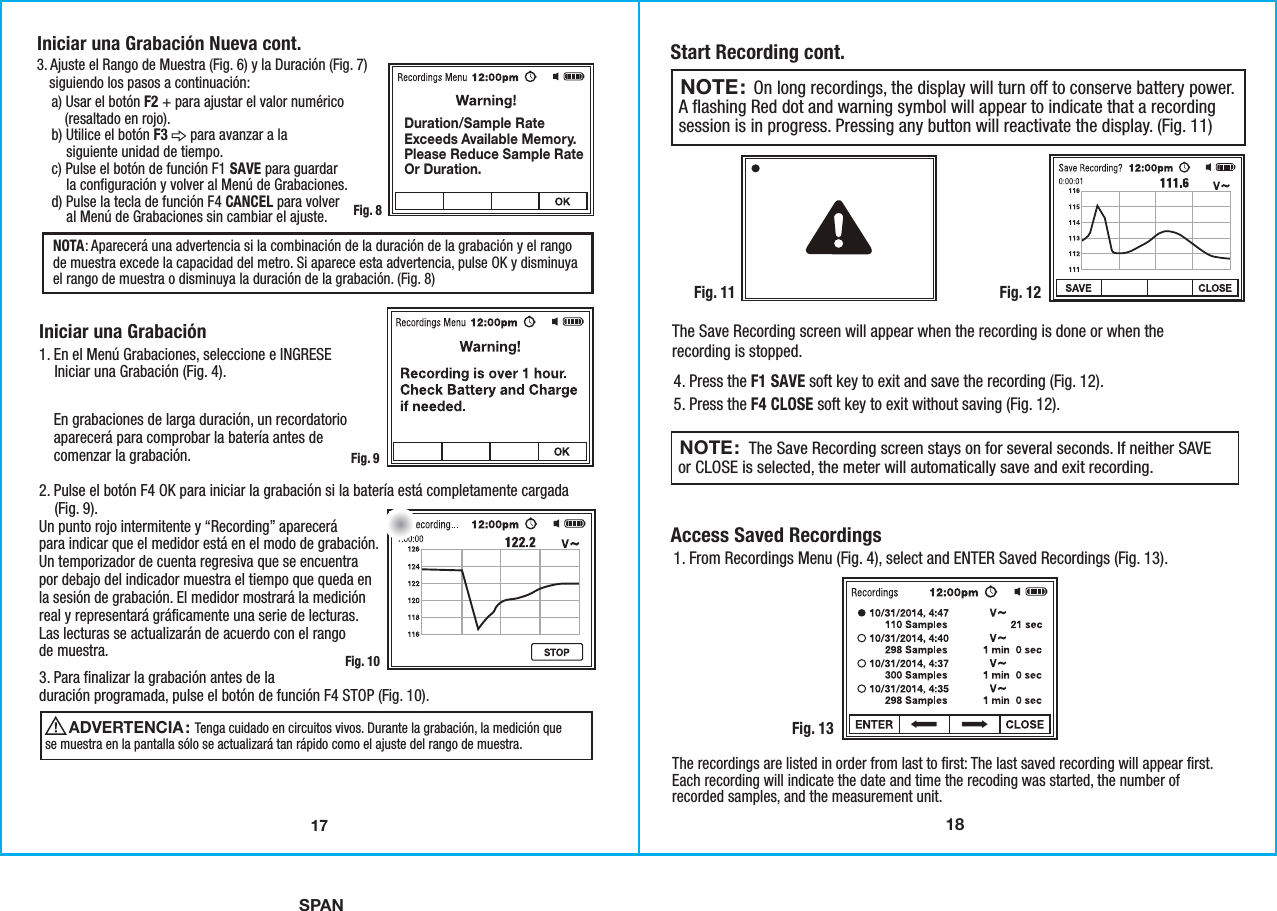 SPAN18Start Recording cont.Access Saved Recordings Fig. 12Fig. 134. Press the F1 SAVE soft key to exit and save the recording (Fig. 12).5. Press the F4 CLOSE soft key to exit without saving (Fig. 12).1. From Recordings Menu (Fig. 4), select and ENTER Saved Recordings (Fig. 13).The Save Recording screen will appear when the recording is done or when therecording is stopped.The recordings are listed in order from last to first: The last saved recording will appear first.Each recording will indicate the date and time the recoding was started, the number ofrecorded samples, and the measurement unit.   On long recordings, the display will turn off to conserve battery power.A flashing Red dot and warning symbol will appear to indicate that a recordingsession is in progress. Pressing any button will reactivate the display. (Fig. 11)NOTE:                  The Save Recording screen stays on for several seconds. If neither SAVEor CLOSE is selected, the meter will automatically save and exit recording.NOTE: Fig. 1117Iniciar una Grabación 3. Ajuste el Rango de Muestra (Fig. 6) y la Duración (Fig. 7)   siguiendo los pasos a continuación:    a) Usar el botón F2 + para ajustar el valor numérico        (resaltado en rojo).    b) Utilice el botón F3      para avanzar a la        siguiente unidad de tiempo.    c) Pulse el botón de función F1 SAVE para guardar        la configuración y volver al Menú de Grabaciones.    d) Pulse la tecla de función F4 CANCEL para volver        al Menú de Grabaciones sin cambiar el ajuste.1. En el Menú Grabaciones, seleccione e INGRESE    Iniciar una Grabación (Fig. 4).2. Pulse el botón F4 OK para iniciar la grabación si la batería está completamente cargada    (Fig. 9).3. Para finalizar la grabación antes de laduración programada, pulse el botón de función F4 STOP (Fig. 10).Un punto rojo intermitente y “Recording” aparecerápara indicar que el medidor está en el modo de grabación.Un temporizador de cuenta regresiva que se encuentrapor debajo del indicador muestra el tiempo que queda enla sesión de grabación. El medidor mostrará la mediciónreal y representará gráficamente una serie de lecturas.Las lecturas se actualizarán de acuerdo con el rangode muestra.En grabaciones de larga duración, un recordatorioaparecerá para comprobar la batería antes decomenzar la grabación.NOTA: Aparecerá una advertencia si la combinación de la duración de la grabación y el rangode muestra excede la capacidad del metro. Si aparece esta advertencia, pulse OK y disminuyael rango de muestra o disminuya la duración de la grabación. (Fig. 8)Fig. 8Fig. 9Fig. 10                           Tenga cuidado en circuitos vivos. Durante la grabación, la medición quese muestra en la pantalla sólo se actualizará tan rápido como el ajuste del rango de muestra.ADVERTENCIA: Iniciar una Grabación Nueva cont.Duration/Sample RateExceeds Available Memory.Please Reduce Sample RateOr Duration.