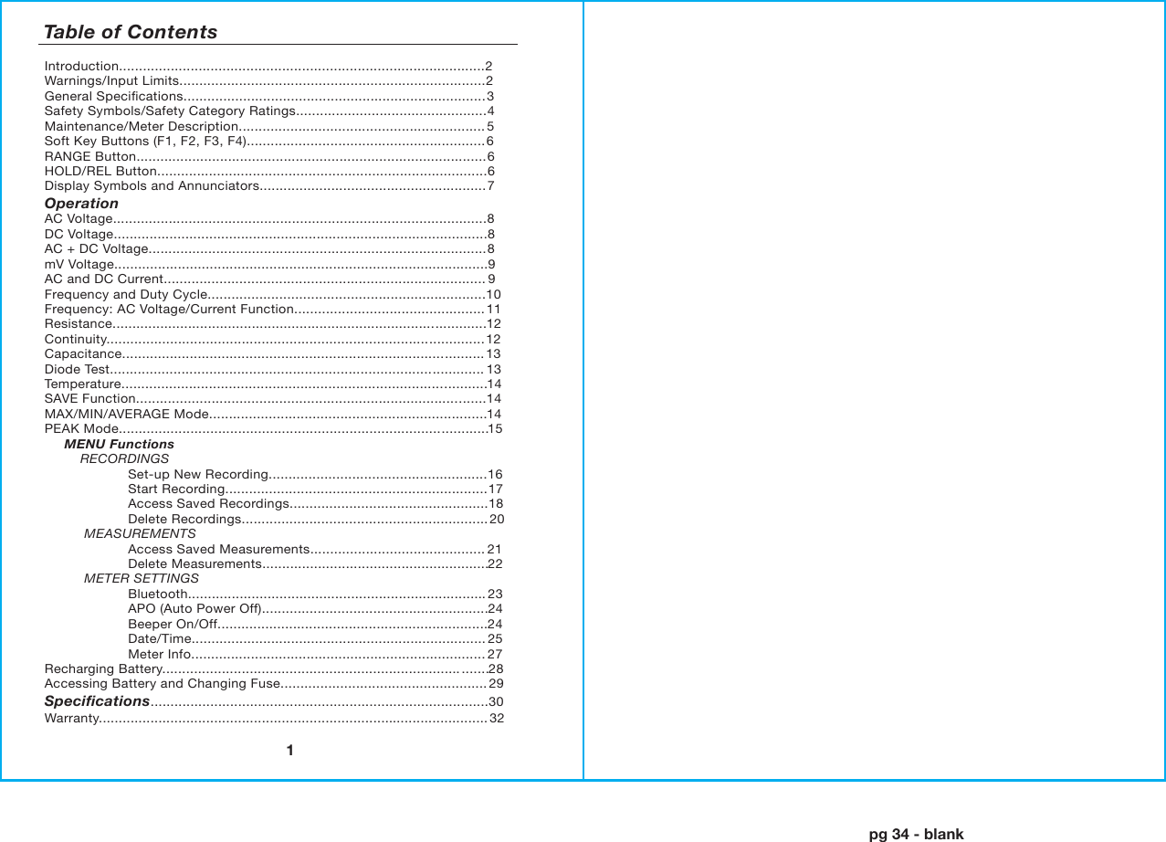 pg 34 - blank1Introduction............................................................................................2Warnings/Input Limits.............................................................................2General Speciﬁcations............................................................................ 3Safety Symbols/Safety Category Ratings................................................4Maintenance/Meter Description.............................................................. 5Soft Key Buttons (F1, F2, F3, F4)............................................................6RANGE Button........................................................................................6HOLD/REL Button...................................................................................6Display Symbols and Annunciators.........................................................7Operation                         AC Voltage..............................................................................................8DC Voltage..............................................................................................8AC + DC Voltage.....................................................................................8mV Voltage..............................................................................................9AC and DC Current................................................................................. 9Frequency and Duty Cycle......................................................................10Frequency: AC Voltage/Current Function................................................11Resistance..............................................................................................12Continuity...............................................................................................12Capacitance...........................................................................................13Diode Test..............................................................................................13Temperature............................................................................................14SAVE Function........................................................................................14MAX/MIN/AVERAGE Mode......................................................................14PEAK Mode.............................................................................................15     MENU Functions            RECORDINGS                     Set-up New Recording.......................................................16                     Start Recording..................................................................17                     Access Saved Recordings..................................................18                     Delete Recordings..............................................................20          MEASUREMENTS                     Access Saved Measurements............................................21                     Delete Measurements.........................................................22          METER SETTINGS                     Bluetooth........................................................................... 23                     APO (Auto Power Off).........................................................24                     Beeper On/Off....................................................................24                     Date/Time..........................................................................25                     Meter Info..........................................................................27Recharging Battery........................................................................... .......28Accessing Battery and Changing Fuse....................................................29Speciﬁcations.....................................................................................30Warranty..................................................................................................32Table of Contents