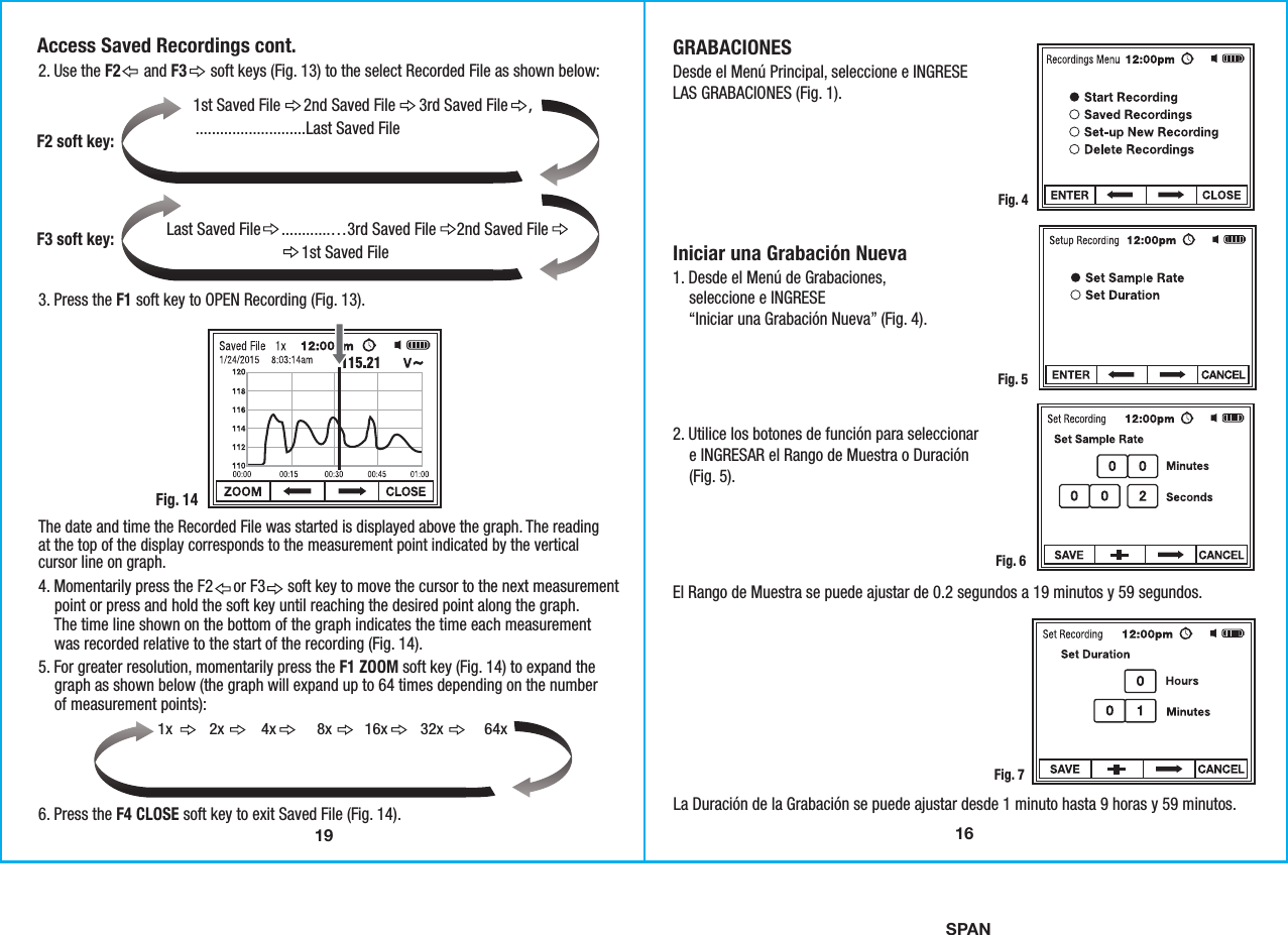 SPAN192. Use the F2      and F3      soft keys (Fig. 13) to the select Recorded File as shown below:3. Press the F1 soft key to OPEN Recording (Fig. 13).6. Press the F4 CLOSE soft key to exit Saved File (Fig. 14). The date and time the Recorded File was started is displayed above the graph. The readingat the top of the display corresponds to the measurement point indicated by the verticalcursor line on graph. Fig. 14Access Saved Recordings cont.1st Saved File      2nd Saved File      3rd Saved File     ,              F2 soft key:Last Saved File     ............…3rd Saved File     2nd Saved File                                 1st Saved File F3 soft key:4. Momentarily press the F2     or F3      soft key to move the cursor to the next measurement    point or press and hold the soft key until reaching the desired point along the graph.    The time line shown on the bottom of the graph indicates the time each measurement    was recorded relative to the start of the recording (Fig. 14). 5. For greater resolution, momentarily press the F1 ZOOM soft key (Fig. 14) to expand the    graph as shown below (the graph will expand up to 64 times depending on the number    of measurement points):1x         2x         4x          8x        16x        32x          64x...........................Last Saved File16GRABACIONESDesde el Menú Principal, seleccione e INGRESELAS GRABACIONES (Fig. 1).Iniciar una Grabación Nueva1. Desde el Menú de Grabaciones,    seleccione e INGRESE    “Iniciar una Grabación Nueva” (Fig. 4).2. Utilice los botones de función para seleccionar    e INGRESAR el Rango de Muestra o Duración    (Fig. 5).El Rango de Muestra se puede ajustar de 0.2 segundos a 19 minutos y 59 segundos.Fig. 4Fig. 5Fig. 6La Duración de la Grabación se puede ajustar desde 1 minuto hasta 9 horas y 59 minutos.Fig. 7