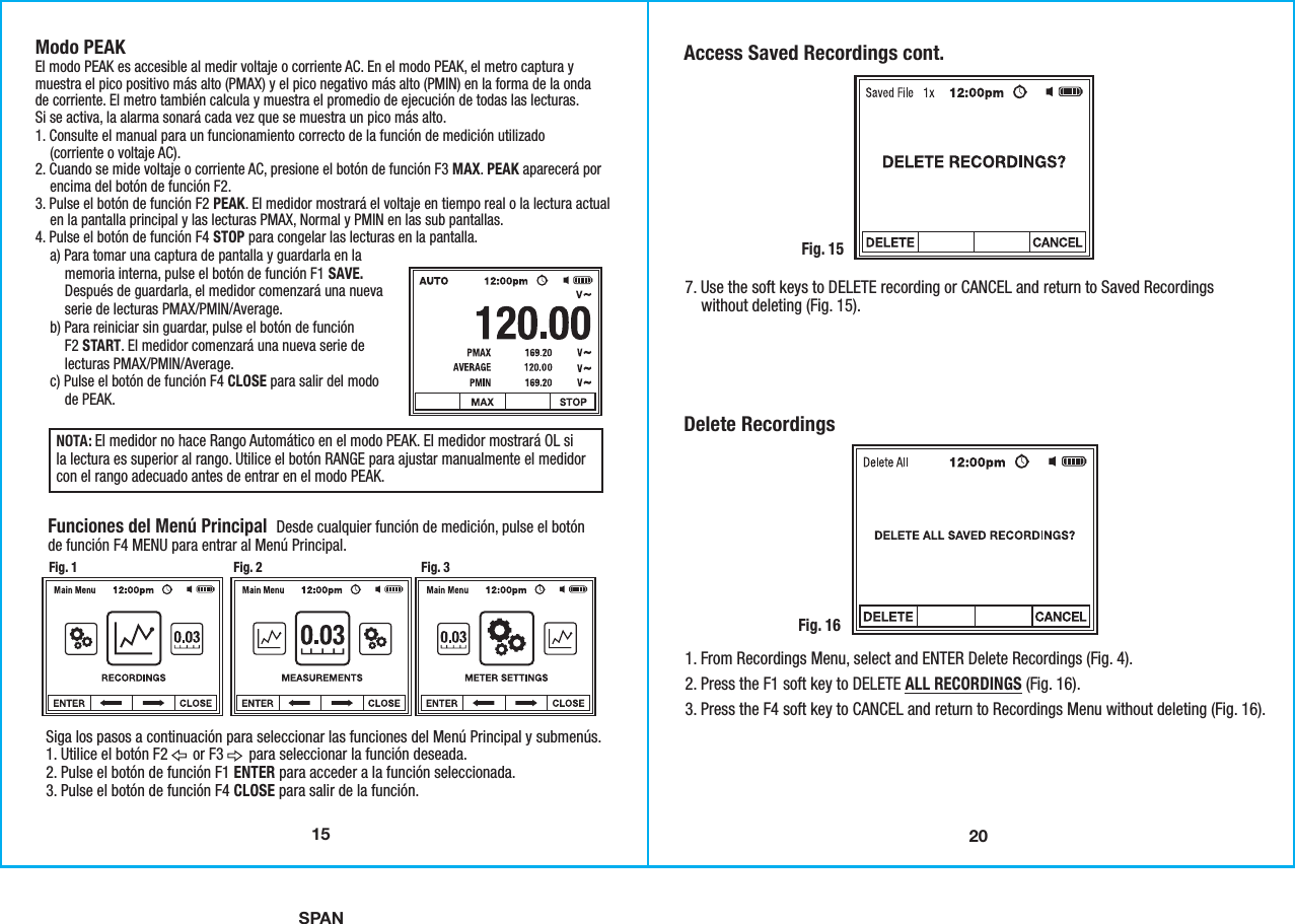 SPAN207. Use the soft keys to DELETE recording or CANCEL and return to Saved Recordings    without deleting (Fig. 15). Access Saved Recordings cont.Fig. 151. From Recordings Menu, select and ENTER Delete Recordings (Fig. 4).2. Press the F1 soft key to DELETE ALL RECORDINGS (Fig. 16).3. Press the F4 soft key to CANCEL and return to Recordings Menu without deleting (Fig. 16). Delete RecordingsFig. 1615Modo PEAKEl modo PEAK es accesible al medir voltaje o corriente AC. En el modo PEAK, el metro captura ymuestra el pico positivo más alto (PMAX) y el pico negativo más alto (PMIN) en la forma de la ondade corriente. El metro también calcula y muestra el promedio de ejecución de todas las lecturas.Si se activa, la alarma sonará cada vez que se muestra un pico más alto.1. Consulte el manual para un funcionamiento correcto de la función de medición utilizado    (corriente o voltaje AC). 2. Cuando se mide voltaje o corriente AC, presione el botón de función F3 MAX. PEAK aparecerá por    encima del botón de función F2.3. Pulse el botón de función F2 PEAK. El medidor mostrará el voltaje en tiempo real o la lectura actual    en la pantalla principal y las lecturas PMAX, Normal y PMIN en las sub pantallas.4. Pulse el botón de función F4 STOP para congelar las lecturas en la pantalla.    a) Para tomar una captura de pantalla y guardarla en la        memoria interna, pulse el botón de función F1 SAVE.        Después de guardarla, el medidor comenzará una nueva        serie de lecturas PMAX/PMIN/Average.    b) Para reiniciar sin guardar, pulse el botón de función        F2 START. El medidor comenzará una nueva serie de        lecturas PMAX/PMIN/Average.    c) Pulse el botón de función F4 CLOSE para salir del modo        de PEAK.Funciones del Menú Principal  Desde cualquier función de medición, pulse el botónde función F4 MENU para entrar al Menú Principal.NOTA: El medidor no hace Rango Automático en el modo PEAK. El medidor mostrará OL sila lectura es superior al rango. Utilice el botón RANGE para ajustar manualmente el medidorcon el rango adecuado antes de entrar en el modo PEAK.Siga los pasos a continuación para seleccionar las funciones del Menú Principal y submenús.1. Utilice el botón F2       or F3       para seleccionar la función deseada.2. Pulse el botón de función F1 ENTER para acceder a la función seleccionada.3. Pulse el botón de función F4 CLOSE para salir de la función. Fig. 1 Fig. 2 Fig. 3