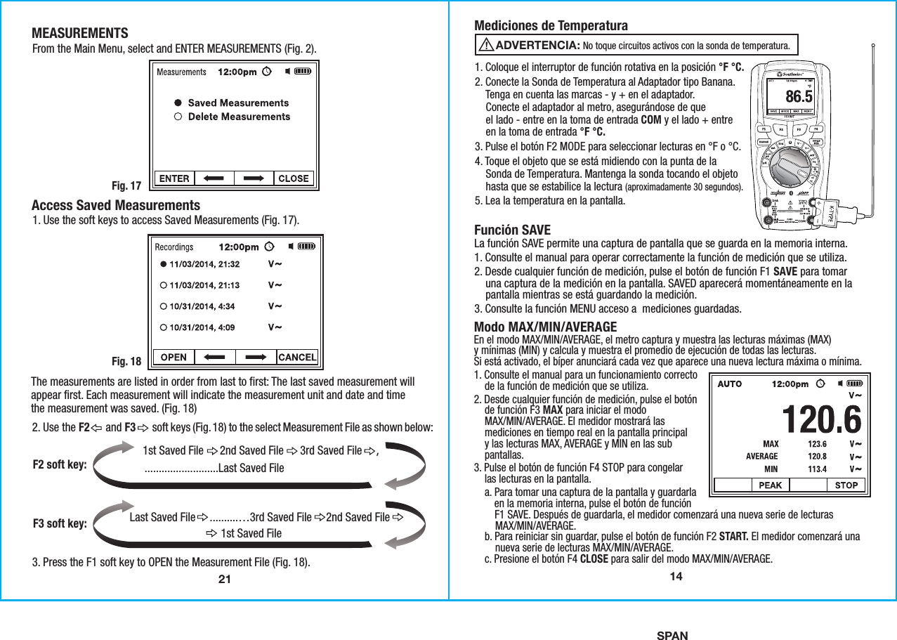 SPAN21MEASUREMENTSFig. 17From the Main Menu, select and ENTER MEASUREMENTS (Fig. 2).  Access Saved Measurements1. Use the soft keys to access Saved Measurements (Fig. 17).The measurements are listed in order from last to first: The last saved measurement willappear first. Each measurement will indicate the measurement unit and date and timethe measurement was saved. (Fig. 18)Fig. 182. Use the F2      and F3      soft keys (Fig. 18) to the select Measurement File as shown below:1st Saved File      2nd Saved File      3rd Saved File     ,F2 soft key:F3 soft key: Last Saved File     ..........…3rd Saved File     2nd Saved File                                1st Saved File 3. Press the F1 soft key to OPEN the Measurement File (Fig. 18). ..........................Last Saved File              141. Coloque el interruptor de función rotativa en la posición °F °C.2. Conecte la Sonda de Temperatura al Adaptador tipo Banana.    Tenga en cuenta las marcas - y + en el adaptador.    Conecte el adaptador al metro, asegurándose de que    el lado - entre en la toma de entrada COM y el lado + entre    en la toma de entrada °F °C.3. Pulse el botón F2 MODE para seleccionar lecturas en °F o °C.4. Toque el objeto que se está midiendo con la punta de la    Sonda de Temperatura. Mantenga la sonda tocando el objeto    hasta que se estabilice la lectura (aproximadamente 30 segundos).5. Lea la temperatura en la pantalla.Mediciones de TemperaturaFunción SAVELa función SAVE permite una captura de pantalla que se guarda en la memoria interna.1. Consulte el manual para operar correctamente la función de medición que se utiliza.2. Desde cualquier función de medición, pulse el botón de función F1 SAVE para tomar    una captura de la medición en la pantalla. SAVED aparecerá momentáneamente en la    pantalla mientras se está guardando la medición.3. Consulte la función MENU acceso a  mediciones guardadas.                 No toque circuitos activos con la sonda de temperatura.ADVERTENCIA:Modo MAX/MIN/AVERAGEEn el modo MAX/MIN/AVERAGE, el metro captura y muestra las lecturas máximas (MAX)y mínimas (MIN) y calcula y muestra el promedio de ejecución de todas las lecturas.Si está activado, el bíper anunciará cada vez que aparece una nueva lectura máxima o mínima.1. Consulte el manual para un funcionamiento correcto    de la función de medición que se utiliza.2. Desde cualquier función de medición, pulse el botón    de función F3 MAX para iniciar el modo    MAX/MIN/AVERAGE. El medidor mostrará las    mediciones en tiempo real en la pantalla principal    y las lecturas MAX, AVERAGE y MIN en las sub    pantallas.3. Pulse el botón de función F4 STOP para congelar    las lecturas en la pantalla.    a. Para tomar una captura de la pantalla y guardarla        en la memoria interna, pulse el botón de función        F1 SAVE. Después de guardarla, el medidor comenzará una nueva serie de lecturas        MAX/MIN/AVERAGE.    b. Para reiniciar sin guardar, pulse el botón de función F2 START. El medidor comenzará una        nueva serie de lecturas MAX/MIN/AVERAGE.    c. Presione el botón F4 CLOSE para salir del modo MAX/MIN/AVERAGE. 