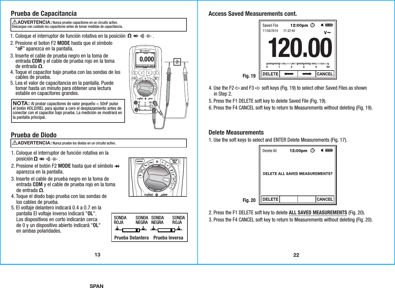 SPAN22Access Saved Measurements cont.Fig. 194. Use the F2      and F3       soft keys (Fig. 19) to select other Saved Files as shown    in Step 2. 5. Press the F1 DELETE soft key to delete Saved File (Fig. 19). 6. Press the F4 CANCEL soft key to return to Measurements without deleting (Fig. 19). Delete Measurements 1. Use the soft keys to select and ENTER Delete Measurements (Fig. 17).Fig. 202. Press the F1 DELETE soft key to delete ALL SAVED MEASUREMENTS (Fig. 20).3. Press the F4 CANCEL soft key to return to Measurements without deleting (Fig. 20). 13Prueba de CapacitanciaNOTA: Al probar capacitores de valor pequeño &lt; 50nF pulseel botón HOLD/REL para ajustar a cero el desplazamiento antes deconectar con el capacitor bajo prueba. La medición se mostrará enla pantalla principal. 1. Coloque el interruptor de función rotativa en la posición                     .2. Presione el boton F2 MODE hasta que el símbolo    “nF” aparezca en la pantalla. 3. Inserte el cable de prueba negro en la toma de    entrada COM y el cable de prueba rojo en la toma    de entrada Ω. 4. Toque el capacitor bajo prueba con las sondas de los    cables de prueba.5. Lea el valor de capacitancia en la pantalla. Puede    tomar hasta un minuto para obtener una lectura    estable en capacitores grandes.Prueba de Diodo1. Coloque el interruptor de función rotativa en la    posición                    .2. Presione el botón F2 MODE hasta que el símbolo    aparezca en la pantalla. 3. Inserte el cable de prueba negro en la toma de    entrada COM y el cable de prueba rojo en la toma    de entrada Ω.4. Toque el diodo bajo prueba con las sondas de    los cables de prueba. 5. El voltaje delantero indicará 0.4 a 0.7 en la    pantalla El voltaje inverso indicará &quot;OL&quot;.    Los dispositivos en corto indicarán cerca    de 0 y un dispositivo abierto indicará &quot;OL&quot;    en ambas polaridades. SONDAROJA SONDAROJASONDANEGRA SONDANEGRA   Prueba Delantera Prueba Inversa  ADVERTENCIA:                                               Nunca pruebe capacitores en un circuito activo.Descargue con cuidado los capacitores antes de tomar medidas de capacitancia.ADVERTENCIA:                                               Nunca pruebe los diodos en un circuito activo.