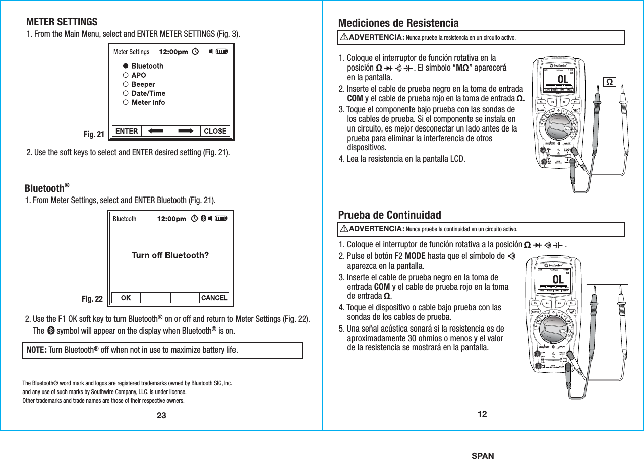 SPAN23METER SETTINGS1. From the Main Menu, select and ENTER METER SETTINGS (Fig. 3).  Fig. 212. Use the soft keys to select and ENTER desired setting (Fig. 21).Bluetooth® 1. From Meter Settings, select and ENTER Bluetooth (Fig. 21).Fig. 222. Use the F1 OK soft key to turn Bluetooth® on or off and return to Meter Settings (Fig. 22).    The      symbol will appear on the display when Bluetooth® is on.NOTE: Turn Bluetooth® off when not in use to maximize battery life.The Bluetooth® word mark and logos are registered trademarks owned by Bluetooth SIG, Inc.and any use of such marks by Southwire Company, LLC. is under license.Other trademarks and trade names are those of their respective owners.121. Coloque el interruptor de función rotativa en la    posición Ω               . El símbolo “MΩ” aparecerá    en la pantalla. 2. Inserte el cable de prueba negro en la toma de entrada    COM y el cable de prueba rojo en la toma de entrada Ω.3. Toque el componente bajo prueba con las sondas de    los cables de prueba. Si el componente se instala en    un circuito, es mejor desconectar un lado antes de la    prueba para eliminar la interferencia de otros    dispositivos.4. Lea la resistencia en la pantalla LCD.Mediciones de Resistencia1. Coloque el interruptor de función rotativa a la posición                    .2. Pulse el botón F2 MODE hasta que el símbolo de    aparezca en la pantalla.3. Inserte el cable de prueba negro en la toma de    entrada COM y el cable de prueba rojo en la toma    de entrada Ω.4. Toque el dispositivo o cable bajo prueba con las    sondas de los cables de prueba.5. Una señal acústica sonará si la resistencia es de    aproximadamente 30 ohmios o menos y el valor    de la resistencia se mostrará en la pantalla.   Prueba de ContinuidadADVERTENCIA:                                               Nunca pruebe la resistencia en un circuito activo.ADVERTENCIA:                                               Nunca pruebe la continuidad en un circuito activo.