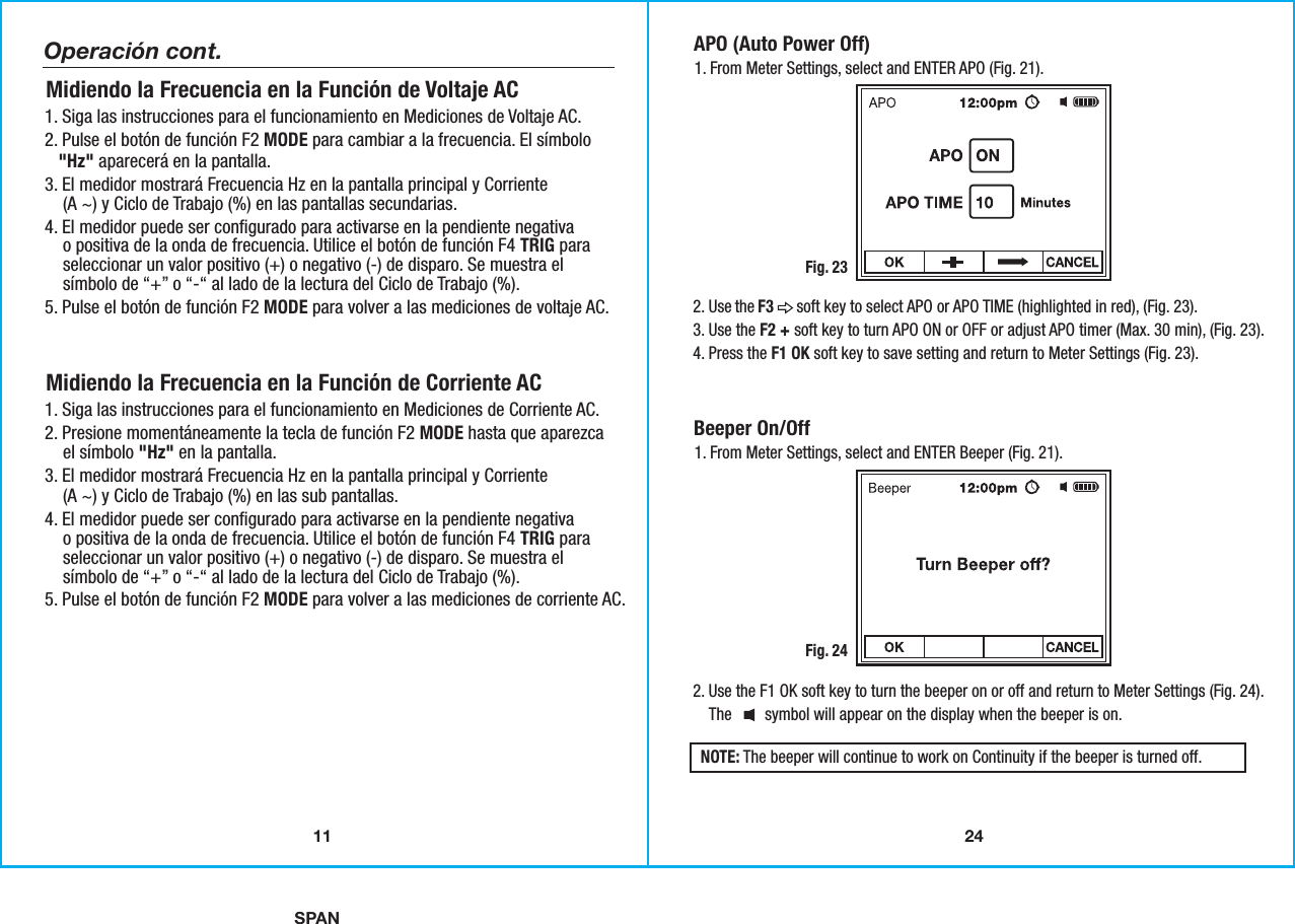 SPAN2411APO (Auto Power Off) 1. From Meter Settings, select and ENTER APO (Fig. 21).Fig. 232. Use the F3      soft key to select APO or APO TIME (highlighted in red), (Fig. 23).3. Use the F2 + soft key to turn APO ON or OFF or adjust APO timer (Max. 30 min), (Fig. 23).4. Press the F1 OK soft key to save setting and return to Meter Settings (Fig. 23).Beeper On/Off 1. From Meter Settings, select and ENTER Beeper (Fig. 21).Fig. 242. Use the F1 OK soft key to turn the beeper on or off and return to Meter Settings (Fig. 24).    The        symbol will appear on the display when the beeper is on.NOTE: The beeper will continue to work on Continuity if the beeper is turned off.1. Siga las instrucciones para el funcionamiento en Mediciones de Voltaje AC.2. Pulse el botón de función F2 MODE para cambiar a la frecuencia. El símbolo   &quot;Hz&quot; aparecerá en la pantalla.3. El medidor mostrará Frecuencia Hz en la pantalla principal y Corriente    (A ~) y Ciclo de Trabajo (%) en las pantallas secundarias.4. El medidor puede ser configurado para activarse en la pendiente negativa    o positiva de la onda de frecuencia. Utilice el botón de función F4 TRIG para    seleccionar un valor positivo (+) o negativo (-) de disparo. Se muestra el    símbolo de “+” o “-“ al lado de la lectura del Ciclo de Trabajo (%). 5. Pulse el botón de función F2 MODE para volver a las mediciones de voltaje AC.Midiendo la Frecuencia en la Función de Voltaje AC1. Siga las instrucciones para el funcionamiento en Mediciones de Corriente AC.2. Presione momentáneamente la tecla de función F2 MODE hasta que aparezca    el símbolo &quot;Hz&quot; en la pantalla.3. El medidor mostrará Frecuencia Hz en la pantalla principal y Corriente    (A ~) y Ciclo de Trabajo (%) en las sub pantallas.4. El medidor puede ser configurado para activarse en la pendiente negativa    o positiva de la onda de frecuencia. Utilice el botón de función F4 TRIG para    seleccionar un valor positivo (+) o negativo (-) de disparo. Se muestra el    símbolo de “+” o “-“ al lado de la lectura del Ciclo de Trabajo (%). 5. Pulse el botón de función F2 MODE para volver a las mediciones de corriente AC.Midiendo la Frecuencia en la Función de Corriente AC Operación cont.