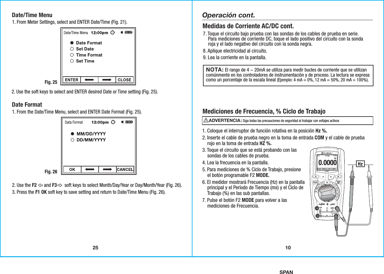 SPAN25Date/Time Menu1. From Meter Settings, select and ENTER Date/Time (Fig. 21).Fig. 252. Use the soft keys to select and ENTER desired Date or Time setting (Fig. 25). Date Format1. From the Date/Time Menu, select and ENTER Date Format (Fig. 25).Fig. 262. Use the F2      and F3       soft keys to select Month/Day/Year or Day/Month/Year (Fig. 26).  3. Press the F1 OK soft key to save setting and return to Date/Time Menu (Fig. 26).  10NOTA:                El rango de 4 ~ 20mA se utiliza para medir bucles de corriente que se utilizancomúnmente en los controladores de instrumentación y de proceso. La lectura se expresacomo un porcentaje de la escala lineal (Ejemplo: 4 mA = 0%, 12 mA = 50%, 20 mA = 100%).7. Toque el circuito bajo prueba con las sondas de los cables de prueba en serie.    Para mediciones de corriente DC, toque el lado positivo del circuito con la sonda    roja y el lado negativo del circuito con la sonda negra.8. Aplique electricidad al circuito.9. Lea la corriente en la pantalla. Medidas de Corriente AC/DC cont.1. Coloque el interruptor de función rotativa en la posición Hz %.2. Inserte el cable de prueba negro en la toma de entrada COM y el cable de prueba    rojo en la toma de entrada HZ %.3. Toque el circuito que se está probando con las    sondas de los cables de prueba.4. Lea la frecuencia en la pantalla.5. Para mediciones de % Ciclo de Trabajo, presione    el botón programable F2 MODE.6. El medidor mostrará Frecuencia (Hz) en la pantalla    principal y el Período de Tiempo (ms) y el Ciclo de    Trabajo (%) en las sub pantallas.7. Pulse el botón F2 MODE para volver a las    mediciones de Frecuencia.Mediciones de Frecuencia, % Ciclo de TrabajoOperación cont.ADVERTENCIA:                                               Siga todas las precauciones de seguridad al trabajar con voltajes activos