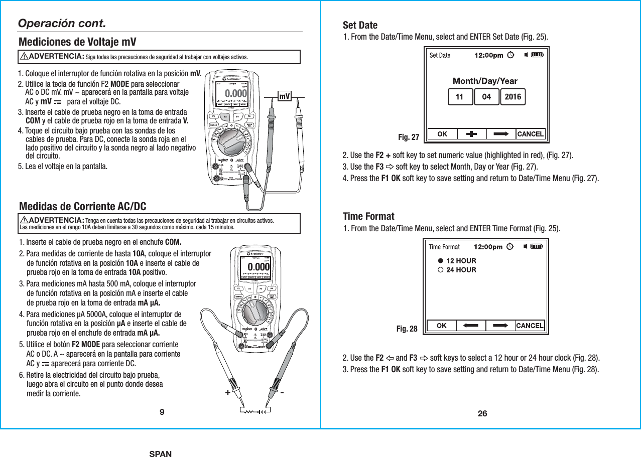 SPAN26Set Date1. From the Date/Time Menu, select and ENTER Set Date (Fig. 25).Fig. 272. Use the F2 + soft key to set numeric value (highlighted in red), (Fig. 27). 3. Use the F3      soft key to select Month, Day or Year (Fig. 27). 4. Press the F1 OK soft key to save setting and return to Date/Time Menu (Fig. 27). Time Format1. From the Date/Time Menu, select and ENTER Time Format (Fig. 25).Fig. 282. Use the F2      and F3       soft keys to select a 12 hour or 24 hour clock (Fig. 28). 3. Press the F1 OK soft key to save setting and return to Date/Time Menu (Fig. 28).9Operación cont.Mediciones de Voltaje mV 1. Coloque el interruptor de función rotativa en la posición mV.2. Utilice la tecla de función F2 MODE para seleccionar    AC o DC mV. mV ~ aparecerá en la pantalla para voltaje    AC y mV        para el voltaje DC.3. Inserte el cable de prueba negro en la toma de entrada    COM y el cable de prueba rojo en la toma de entrada V.4. Toque el circuito bajo prueba con las sondas de los    cables de prueba. Para DC, conecte la sonda roja en el    lado positivo del circuito y la sonda negro al lado negativo    del circuito.5. Lea el voltaje en la pantalla.Medidas de Corriente AC/DCADVERTENCIA:                                               Siga todas las precauciones de seguridad al trabajar con voltajes activos.ADVERTENCIA:                                               Tenga en cuenta todas las precauciones de seguridad al trabajar en circuitos activos.Las mediciones en el rango 10A deben limitarse a 30 segundos como máximo. cada 15 minutos. 1. Inserte el cable de prueba negro en el enchufe COM.2. Para medidas de corriente de hasta 10A, coloque el interruptor    de función rotativa en la posición 10A e inserte el cable de    prueba rojo en la toma de entrada 10A positivo.3. Para mediciones mA hasta 500 mA, coloque el interruptor    de función rotativa en la posición mA e inserte el cable    de prueba rojo en la toma de entrada mA µA.4. Para mediciones µA 5000A, coloque el interruptor de    función rotativa en la posición µA e inserte el cable de    prueba rojo en el enchufe de entrada mA µA.5. Utilice el botón F2 MODE para seleccionar corriente    AC o DC. A ~ aparecerá en la pantalla para corriente    AC y      aparecerá para corriente DC.6. Retire la electricidad del circuito bajo prueba,    luego abra el circuito en el punto donde desea    medir la corriente.