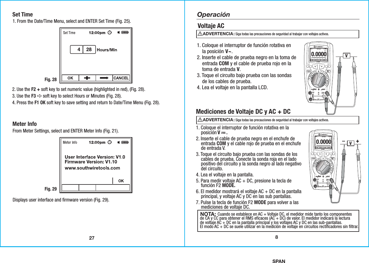 SPAN27Set Time1. From the Date/Time Menu, select and ENTER Set Time (Fig. 25).Fig. 282. Use the F2 + soft key to set numeric value (highlighted in red), (Fig. 28). 3. Use the F3      soft key to select Hours or Minutes (Fig. 28). 4. Press the F1 OK soft key to save setting and return to Date/Time Menu (Fig. 28). Meter Info From Meter Settings, select and ENTER Meter Info (Fig. 21).Displays user interface and firmware version (Fig. 29). Fig. 298Operación Voltaje AC 1. Coloque el interruptor de función rotativa en    la posición V~.2. Inserte el cable de prueba negro en la toma de    entrada COM y el cable de prueba rojo en la    toma de entrada V.3. Toque el circuito bajo prueba con las sondas    de los cables de prueba.4. Lea el voltaje en la pantalla LCD.Mediciones de Voltaje DC y AC + DC                Cuando se establece en AC + Voltaje DC, el medidor mide tanto los componentesde CA y CC para obtener el RMS eficaces (AC + DC) de valor. El medidor indicará la lecturade voltaje AC + DC en la pantalla principal y los voltajes AC y DC en las sub-pantallas.El modo AC + DC se suele utilizar en la medición de voltaje en circuitos rectificadores sin filtrar.NOTA: 1. Coloque el interruptor de función rotativa en la    posición V     .2. Inserte el cable de prueba negro en el enchufe de    entrada COM y el cable rojo de prueba en el enchufe    de entrada V.3. Toque el circuito bajo prueba con las sondas de los    cables de prueba. Conecte la sonda roja en el lado    positivo del circuito y la sonda negro al lado negativo    del circuito.4. Lea el voltaje en la pantalla.5. Para medir voltaje AC + DC, presione la tecla de    función F2 MODE.6. El medidor mostrará el voltaje AC + DC en la pantalla    principal, y voltaje AC y DC en las sub pantallas.7. Pulse la tecla de función F2 MODE para volver a las    mediciones de voltaje DC.ADVERTENCIA:                                               Siga todas las precauciones de seguridad al trabajar con voltajes activos.ADVERTENCIA:                                               Siga todas las precauciones de seguridad al trabajar con voltajes activos.