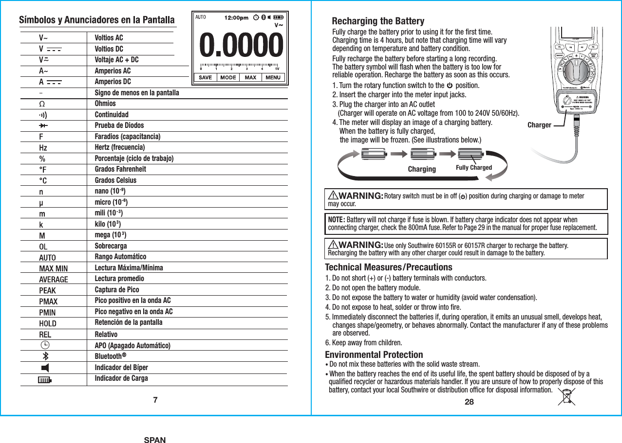 SPAN28Recharging the Battery Technical Measures/Precautions1. Do not short (+) or (-) battery terminals with conductors. 2. Do not open the battery module. 3. Do not expose the battery to water or humidity (avoid water condensation). 4. Do not expose to heat, solder or throw into fire. 5. Immediately disconnect the batteries if, during operation, it emits an unusual smell, develops heat,    changes shape/geometry, or behaves abnormally. Contact the manufacturer if any of these problems    are observed. 6. Keep away from children.Environmental Protection• Do not mix these batteries with the solid waste stream. • When the battery reaches the end of its useful life, the spent battery should be disposed of by a  qualified recycler or hazardous materials handler. If you are unsure of how to properly dispose of this  battery, contact your local Southwire or distribution office for disposal information.NOTE: Battery will not charge if fuse is blown. If battery charge indicator does not appear whenconnecting charger, check the 800mA fuse. Refer to Page 29 in the manual for proper fuse replacement. Charger                Rotary switch must be in off (   ) position during charging or damage to metermay occur.WARNING:                Use only Southwire 60155R or 60157R charger to recharge the battery.Recharging the battery with any other charger could result in damage to the battery.WARNING: Charging Fully Charged1. Turn the rotary function switch to the      position. 2. Insert the charger into the meter input jacks.3. Plug the charger into an AC outlet   (Charger will operate on AC voltage from 100 to 240V 50/60Hz).4. The meter will display an image of a charging battery.    When the battery is fully charged,    the image will be frozen. (See illustrations below.)Fully recharge the battery before starting a long recording.The battery symbol will flash when the battery is too low forreliable operation. Recharge the battery as soon as this occurs.Fully charge the battery prior to using it for the first time.Charging time is 4 hours, but note that charging time will varydepending on temperature and battery condition.Voltios AC Voltios DC Voltaje AC + DCAmperios ACAmperios DCSigno de menos en la pantallaOhmiosContinuidadPrueba de DiodosFaradios (capacitancia)Hertz (frecuencia)Porcentaje (ciclo de trabajo)Grados FahrenheitGrados Celsiusnano (10-9)micro (10-6)mili (10- 3)kilo (103)mega (103)SobrecargaRango AutomáticoLectura Máxima/MínimaLectura promedioCaptura de PicoPico positivo en la onda ACPico negativo en la onda ACRetención de la pantallaRelativoAPO (Apagado Automático)Bluetooth®Indicador del BíperIndicador de Carga