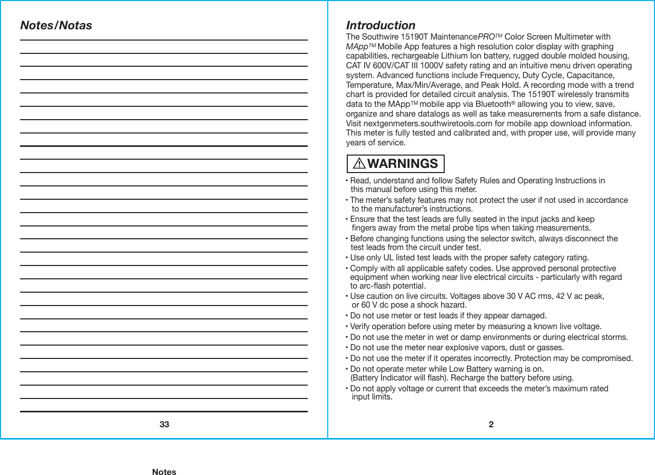 233WARNINGS• Read, understand and follow Safety Rules and Operating Instructions in   this manual before using this meter.• The meter’s safety features may not protect the user if not used in accordance   to the manufacturer’s instructions. • Ensure that the test leads are fully seated in the input jacks and keep   ﬁngers away from the metal probe tips when taking measurements.• Before changing functions using the selector switch, always disconnect the   test leads from the circuit under test.• Use only UL listed test leads with the proper safety category rating.  • Comply with all applicable safety codes. Use approved personal protective    equipment when working near live electrical circuits - particularly with regard  to arc-ﬂash potential.• Use caution on live circuits. Voltages above 30 V AC rms, 42 V ac peak,   or 60 V dc pose a shock hazard.• Do not use meter or test leads if they appear damaged.• Verify operation before using meter by measuring a known live voltage. • Do not use the meter in wet or damp environments or during electrical storms.• Do not use the meter near explosive vapors, dust or gasses.• Do not use the meter if it operates incorrectly. Protection may be compromised. • Do not operate meter while Low Battery warning is on.   (Battery Indicator will ﬂash). Recharge the battery before using. • Do not apply voltage or current that exceeds the meter’s maximum rated   input limits.IntroductionThe Southwire 15190T MaintenancePROTM Color Screen Multimeter withMAppTM Mobile App features a high resolution color display with graphing capabilities, rechargeable Lithium Ion battery, rugged double molded housing,CAT IV 600V/CAT III 1000V safety rating and an intuitive menu driven operating system. Advanced functions include Frequency, Duty Cycle, Capacitance, Temperature, Max/Min/Average, and Peak Hold. A recording mode with a trend chart is provided for detailed circuit analysis. The 15190T wirelessly transmits data to the MAppTM mobile app via Bluetooth® allowing you to view, save, organize and share datalogs as well as take measurements from a safe distance.Visit nextgenmeters.southwiretools.com for mobile app download information. This meter is fully tested and calibrated and, with proper use, will provide many years of service.    NotesNotes/Notas