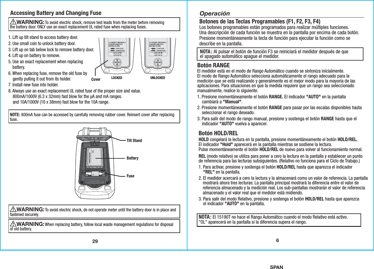 SPAN291. Lift up tilt stand to access battery door.2. Use small coin to unlock battery door.3. Lift up on tab below lock to remove battery door.4. Lift up on battery to remove.5. Use an exact replacement when replacing    battery.6. When replacing fuse, remove the old fuse by    gently pulling it out from its holder.7. Install new fuse into holder.8. Always use an exact replacement UL rated fuse of the proper size and value.    800mA/1000V (6.3 x 32mm) fast blow for the µA and mA ranges.    and 10A/1000V (10 x 38mm) fast blow for the 10A range.Accessing Battery and Changing Fuse                To avoid electric shock, remove test leads from the meter before removingthe battery door. ONLY use an exact replacement UL rated fuse when replacing fuses. WARNING:                To avoid electric shock, do not operate meter until the battery door is in place andfastened securely.WARNING: NOTE: 800mA fuse can be accessed by carefully removing rubber cover. Reinsert cover after replacingfuse.                When replacing battery, follow local waste management regulations for disposalof old battery.WARNING: POLYMER-LI-ION BATTERYTilt StandBatteryFuseCover LOCKED UNLOCKED6Botón RANGEEl medidor está en el modo de Rango Automático cuando se sintoniza inicialmente.El modo de Rango Automático selecciona automáticamente el rango adecuado para lamedición que se está realizando y generalmente es el mejor modo para la mayoría de lasaplicaciones. Para situaciones en que la medida requiere que un rango sea seleccionadomanualmente, realice lo siguiente:1. Presione momentáneamente el botón RANGE. El indicador &quot;AUTO&quot; en la pantalla    cambiará a &quot;Manual&quot;.2. Presione momentáneamente el botón RANGE para pasar por las escalas disponibles hasta    seleccionar el rango deseado.3. Para salir del modo de rango manual, presione y sostenga el botón RANGE hasta que el    indicador &quot;AUTO&quot; vuelva a aparecer.Botones de las Teclas Programables (F1, F2, F3, F4)Los botones programables están programados para realizar múltiples funciones.Una descripción de cada función se muestra en la pantalla por encima de cada botón.Presione momentáneamente la tecla de función para ejecutar la función como sedescribe en la pantalla.OperaciónNOTA: El 15190T no hace el Rango Automático cuando el modo Relativo está activo.&quot;OL&quot; aparecerá en la pantalla si la diferencia supera el rango. Botón HOLD/RELHOLD congelará la lectura en la pantalla, presione momentáneamente el botón HOLD/REL.El indicador &quot;Hold&quot; aparecerá en la pantalla mientras se sostiene la lectura.Pulse momentáneamente el botón HOLD/REL de nuevo para volver al funcionamiento normal.REL (modo relativo) se utiliza para poner a cero la lectura en la pantalla y establecer un puntode referencia para las lecturas subsiguientes. (Relativo no funciona para el Ciclo de Trabajo.)1. Para activar, presione y sostenga el botón HOLD/REL hasta que aparezca el indicador    &quot;REL&quot; en la pantalla.2. El medidor acercará a cero la lectura y la almacenará como un valor de referencia. La pantalla    mostrará ahora tres lecturas: La pantalla principal mostrará la diferencia entre el valor de    referencia almacenado y la medición real. Los sub-pantallas mostrarán el valor de referencia    almacenado y el valor real que el medidor está midiendo.3. Para salir del modo Relativo, presione y sostenga el botón HOLD/REL hasta que aparezca    el indicador &quot;AUTO&quot; en la pantalla.NOTA : Al pulsar el botón de función F3 se reiniciará el medidor después de queel apagado automático apague el medidor.