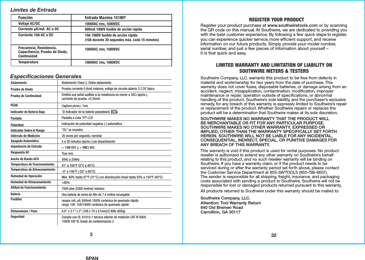 SPAN32REGISTER YOUR PRODUCTRegister your product purchase at www.southwiretools.com or by scanning the QR code on this manual. At Southwire, we are dedicated to providing you with the best customer experience. By following a few quick steps to register, you can experience quicker service, more efficient support, and receive information on our future products. Simply provide your model number,serial number, and just a few pieces of information about yourself –it is that quick and easy. LIMITED WARRANTY AND LIMITATION OF LIABILITY ONSOUTHWIRE METERS &amp; TESTERSSouthwire Company, LLC. warrants this product to be free from defects in material and workmanship for two years from the date of purchase. This warranty does not cover fuses, disposable batteries, or damage arising from an accident, neglect, misapplication, contamination, modification, improper maintenance or repair, operation outside of specifications, or abnormal handling of the product. Southwire’s sole liability, and the purchaser’s exclusive remedy, for any breach of this warranty is expressly limited to Southwire’s repair or replacement of the product. Whether Southwire repairs or replaces the product will be a determination that Southwire makes at its sole discretion.SOUTHWIRE MAKES NO WARRANTY THAT THE PRODUCT WILLBE MERCHANTABLE OR FIT FOR ANY PARTICULAR PURPOSE.SOUTHWIRE MAKES NO OTHER WARRANTY, EXPRESSED ORIMPLIED, OTHER THAN THE WARRANTY SPECIFICALLY SET FORTH HEREIN. SOUTHWIRE WILL NOT BE LIABLE FOR ANY INCIDENTAL,CONSEQUENTIAL, INDIRECT, SPECIAL, OR PUNITIVE DAMAGES FORANY BREACH OF THIS WARRANTY.  This warranty is void if this product is used for rental purposes. No product reseller is authorized to extend any other warranty on Southwire’s behalf relating to this product, and no such reseller warranty will be binding on Southwire. If you have a warranty claim, or if the product needs to beserviced during or after the warranty period set forth above, please contactthe Customer Service Department at 855-SWTOOLS (855-798-6657). The sender is responsible for all shipping, freight, insurance, and packaging costs associated with sending a product to Southwire. Southwire will not be responsible for lost or damaged products returned pursuant to this warranty.All products returned to Southwire under this warranty should be mailed to: Southwire Company, LLC.Attention: Tool Warranty Return840 Old Bremen RoadCarrollton, GA 301173FunciónVoltaje AC/DCCorriente µA/mA  AC o DCCorriente 10A AC o DCFrecuencia, Resistencia,Capacitancia, Prueba de Diodo,ContinuidadTemperaturaEntrada Maxima 15190T1000VAC rms, 1000VDC800mA 1000V fusible de acción rápida10A 1000V fusible de acción rápida(10A durante 30 segundos máx. cada 15 minutos)1000VAC rms, 1000VDC1000VAC rms, 1000VDCAislamientoPrueba de DiodoPrueba de ContinuidadPEAKIndicador de Batería BajaPantallaPolaridadIndicador Sobre el RangoIntérvalo de Medición Apagado AutomáticoImpedancia de EntradaRespuesta ACAncho de Banda ACVTemperatura de FuncionamientoTemperatura de AlmacenamientoHumedad de Operación Humedad de AlmacenamientoAltitud de FuncionamientoBateríaFusiblesDimensiones / PesoSeguridadAislamiento Clase 2, Doble aislamientoPrueba corriente 0.9mA máxima; voltaje de circuito abierto 3.2 DC típicoEmitirá una señal audible si la resistencia es menor a 30Ω (apróx.),corriente de prueba &lt;0.35mACaptura picos&gt; 1ms El indicador de la batería parpadeará Pantalla a color TFT LCDIndicación de polaridad negativa (-) automática“OL” se muestra20 veces por segundo, nominal5 a 30 minutos (apróx.) con desactivación&gt; 10M VDC y &gt; 9MΩ VACTrue rms50Hz a 20kHz41° a 104°F (5°C a 40°C)-4° a 140°F (-20° a 60°C)Máx. 80% hasta 87°F (31°C) con disminución lineal hasta 50% a 104°F (40°C)&lt;80%7000 pies (2000 metros) máximoUna batería de iones de litio de 7.4 voltios recargablerangos mA, µA: 800mA 1000V cerámica de quemado rápidorango 10A: 10A/1000V cerámica de quemado rápido6.6” x 3.1” x 2” (168 x 79 x 51mm)/0.90lb (408g)Cumple con UL 61010-1 tercera edición de medición CAT IV 600V,1000V CAT III, Grado de contaminación 2