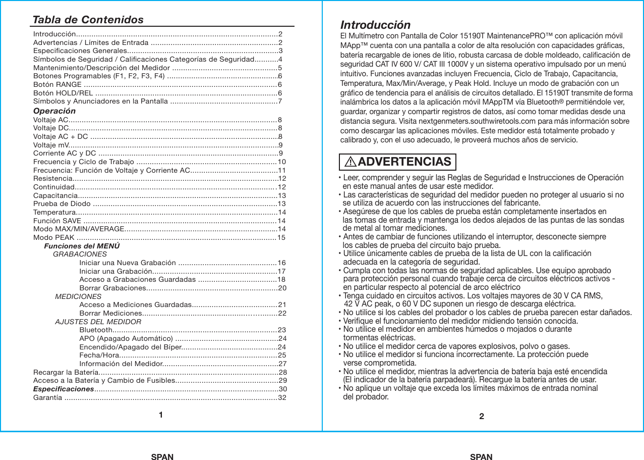 SPAN SPAN21Introducción............................................................................................2Advertencias / Límites de Entrada ..........................................................2Especiﬁcaciones Generales.....................................................................3Símbolos de Seguridad / Caliﬁcaciones Categorías de Seguridad...........4Mantenimiento/Descripción del Medidor ................................................5Botones Programables (F1, F2, F3, F4) ...................................................6Botón RANGE ........................................................................................6Botón HOLD/REL ...................................................................................6Símbolos y Anunciadores en la Pantalla .................................................7OperaciónVoltaje AC...............................................................................................8Voltaje DC...............................................................................................8Voltaje AC + DC ......................................................................................8Voltaje mV................................................................................................9Corriente AC y DC ..................................................................................9Frecuencia y Ciclo de Trabajo ................................................................10Frecuencia: Función de Voltaje y Corriente AC........................................11Resistencia..............................................................................................12Continuidad............................................................................................12Capacitancia...........................................................................................13Prueba de Diodo ....................................................................................13Temperatura............................................................................................14Función SAVE ........................................................................................14Modo MAX/MIN/AVERAGE......................................................................14Modo PEAK ...........................................................................................15     Funciones del MENÚ         GRABACIONES                     Iniciar una Nueva Grabación .............................................16                     Iniciar una Grabación.........................................................17                     Acceso a Grabaciones Guardadas ....................................18                     Borrar Grabaciones............................................................20          MEDICIONES                     Acceso a Mediciones Guardadas.......................................21                     Borrar Mediciones...............................................……........22          AJUSTES DEL MEDIDOR                     Bluetooth...........................................................................23                     APO (Apagado Automático) ...............................................24                     Encendido/Apagado del Bíper............................................24                     Fecha/Hora........................................................................25                     Información del Medidor.....................................................27Recargar la Batería..................................................................................28Acceso a la Batería y Cambio de Fusibles...............................................29Especiﬁcaciones....................................................................................30Garantía .................................................................................................32Tabla de ContenidosADVERTENCIAS• Leer, comprender y seguir las Reglas de Seguridad e Instrucciones de Operación  en este manual antes de usar este medidor.• Las características de seguridad del medidor pueden no proteger al usuario si no  se utiliza de acuerdo con las instrucciones del fabricante.• Asegúrese de que los cables de prueba están completamente insertados en  las tomas de entrada y mantenga los dedos alejados de las puntas de las sondas    de metal al tomar mediciones.• Antes de cambiar de funciones utilizando el interruptor, desconecte siempre  los cables de prueba del circuito bajo prueba.• Utilice únicamente cables de prueba de la lista de UL con la caliﬁcación  adecuada en la categoría de seguridad.• Cumpla con todas las normas de seguridad aplicables. Use equipo aprobado  para protección personal cuando trabaje cerca de circuitos eléctricos activos -  en particular respecto al potencial de arco eléctrico• Tenga cuidado en circuitos activos. Los voltajes mayores de 30 V CA RMS,   42 V AC peak, o 60 V DC suponen un riesgo de descarga eléctrica.• No utilice si los cables del probador o los cables de prueba parecen estar dañados. • Veriﬁque el funcionamiento del medidor midiendo tensión conocida.• No utilice el medidor en ambientes húmedos o mojados o durante  tormentas eléctricas.• No utilice el medidor cerca de vapores explosivos, polvo o gases.• No utilice el medidor si funciona incorrectamente. La protección puede  verse comprometida.• No utilice el medidor, mientras la advertencia de batería baja esté encendida  (El indicador de la batería parpadeará). Recargue la batería antes de usar.• No aplique un voltaje que exceda los límites máximos de entrada nominal  del probador.IntroducciónEl Multímetro con Pantalla de Color 15190T MaintenancePRO™ con aplicación móvil MApp™ cuenta con una pantalla a color de alta resolución con capacidades gráﬁcas, batería recargable de iones de litio, robusta carcasa de doble moldeado, caliﬁcación de seguridad CAT IV 600 V/ CAT III 1000V y un sistema operativo impulsado por un menú intuitivo. Funciones avanzadas incluyen Frecuencia, Ciclo de Trabajo, Capacitancia, Temperatura, Max/Min/Average, y Peak Hold. Incluye un modo de grabación con un gráﬁco de tendencia para el análisis de circuitos detallado. El 15190T transmite de forma inalámbrica los datos a la aplicación móvil MAppTM vía Bluetooth® permitiéndole ver, guardar, organizar y compartir registros de datos, así como tomar medidas desde una distancia segura. Visita nextgenmeters.southwiretools.com para más información sobre como descargar las aplicaciones móviles. Este medidor está totalmente probado y calibrado y, con el uso adecuado, le proveerá muchos años de servicio. 