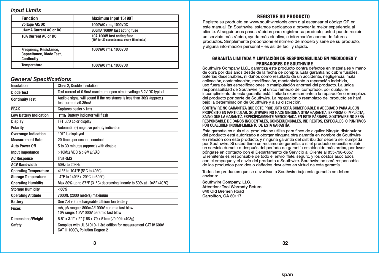 332spanFunctionVoltage AC/DCµA/mA Current AC or DC10A Current AC or DCFrequency, Resistance,Capacitance, Diode Test,ContinuityTemperatureMaximum Input 15190T1000VAC rms, 1000VDC800mA 1000V fast acting fuse10A 1000V fast acting fuse(10A for 30 seconds max. every 15 minutes)1000VAC rms, 1000VDC1000VAC rms, 1000VDCGeneral SpeciﬁcationsInsulationDiode TestContinuity TestPEAK Low Battery IndicationDisplayPolarityOverrange IndicationMeasurement RateAuto Power OffInput ImpedanceAC ResponseACV BandwidthOperating TemperatureStorage TemperatureOperating HumidityStorage HumidityOperating AltitudeBatteryFusesDimensions/WeightSafetyInput LimitsClass 2, Double insulationTest current of 0.9mA maximum, open circuit voltage 3.2V DC typicalAudible signal will sound if the resistance is less than 30Ω (approx.)test current &lt;0.35mACaptures peaks &gt;1ms          Battery indicator will flashTFT LCD color displayAutomatic (-) negative polarity indication“OL” is displayed20 times per second, nominal5 to 30 minutes (approx.) with disable &gt;10MΩ VDC &amp; &gt;9MΩ VACTrueRMS50Hz to 20kHz41°F to 104°F (5°C to 40°C)-4°F to 140°F (-20°C to 60°C)Max 80% up to 87°F (31°C) decreasing linearly to 50% at 104°F (40°C)&lt;80% 7000ft. (2000 meters) maximumOne 7.4 volt rechargeable Lithium Ion batterymA, µA ranges: 800mA/1000V ceramic fast blow 10A range: 10A/1000V ceramic fast blow6.6” x 3.1” x 2” (168 x 79 x 51mm)/0.90lb (408g)Complies with UL 61010-1 3rd edition for measurement CAT IV 600V,CAT lll 1000V, Pollution Degree 2REGISTRE SU PRODUCTORegistre su producto en www.southwiretools.com o al escanear el código QR en este manual. En Southwire, estamos dedicados a proveer la mejor experiencia al cliente. Al seguir unos pasos rápidos para registrar su producto, usted puede recibir un servicio más rápido, ayuda más efectiva, e información acerca de futuros productos. Simplemente proporcione el número de modelo y serie de su producto,y alguna información personal – es así de fácil y rápido. GARANTÍA LIMITADA Y LIMITACIÓN DE RESPONSABILIDAD EN MEDIDORES YPROBADORES DE SOUTHWIRE Southwire Company LLC., garantiza este producto contra defectos en materiales y mano de obra por dos años desde de la fecha de compra. Esta garantía no cubre fusibles, baterías desechables, ni daños como resultado de un accidente, negligencia, mala aplicación, contaminación, modificación, mantenimiento o reparación indebida,uso fuera de las especificaciones, o manipulación anormal del producto. La única responsabilidad de Southwire, y el único remedio del comprador, por cualquier incumplimiento de esta garantía está limitada expresamente a la reparación o reemplazo del producto por parte de Southwire. La reparación o reemplazo del producto se hará bajo la determinación de Southwire y a su discreción. SOUTHWIRE NO GARANTIZA QUE ESTE PRODUCTO SERÁ COMERCIABLE O ADECUADO PARA ALGÚN PROPÓSITO EN PARTICULAR. SOUTHWIRE NO HACE NINGUNA OTRA GARANTÍA, EXPRESA O IMPLÍCITA, SALVO QUE LA GARANTÍA ESPECÍFICAMENTE MENCIONADA EN ESTE PÁRRAFO. SOUTHWIRE NO SERÁ RESPONSABLE DE DAÑOS INCIDENTALES, CONSECUENCIALES, INDIRECTOS, ESPECIALES, O PUNITIVOS POR CUALQUIER INCUMPLIMIENTO DE ESTA GARANTÍA.Esta garantía es nula si el producto se utiliza para fines de alquiler. Ningún distribuidor del producto está autorizado a otorgar ninguna otra garantía en nombre de Southwireen relación con este producto, y ninguna garantía del distribuidor deberá ser cumplida por Southwire. Si usted tiene un reclamo de garantía, o si el producto necesita recibirun servicio durante o después del período de garantía establecido más arriba, por favor póngase en contacto con el Departamento de Servicio al Cliente al 855-798-6657.El remitente es responsable de todo el envío, flete, seguro, y los costos asociadoscon el empaque y el envío del producto a Southwire. Southwire no será responsablede los productos perdidos o dañados devueltos en virtud de esta garantía.Todos los productos que se devuelvan a Southwire bajo esta garantía se debenenviar a:Southwire Company, LLC.Attention: Tool Warranty Return840 Old Bremen RoadCarrollton, GA 30117
