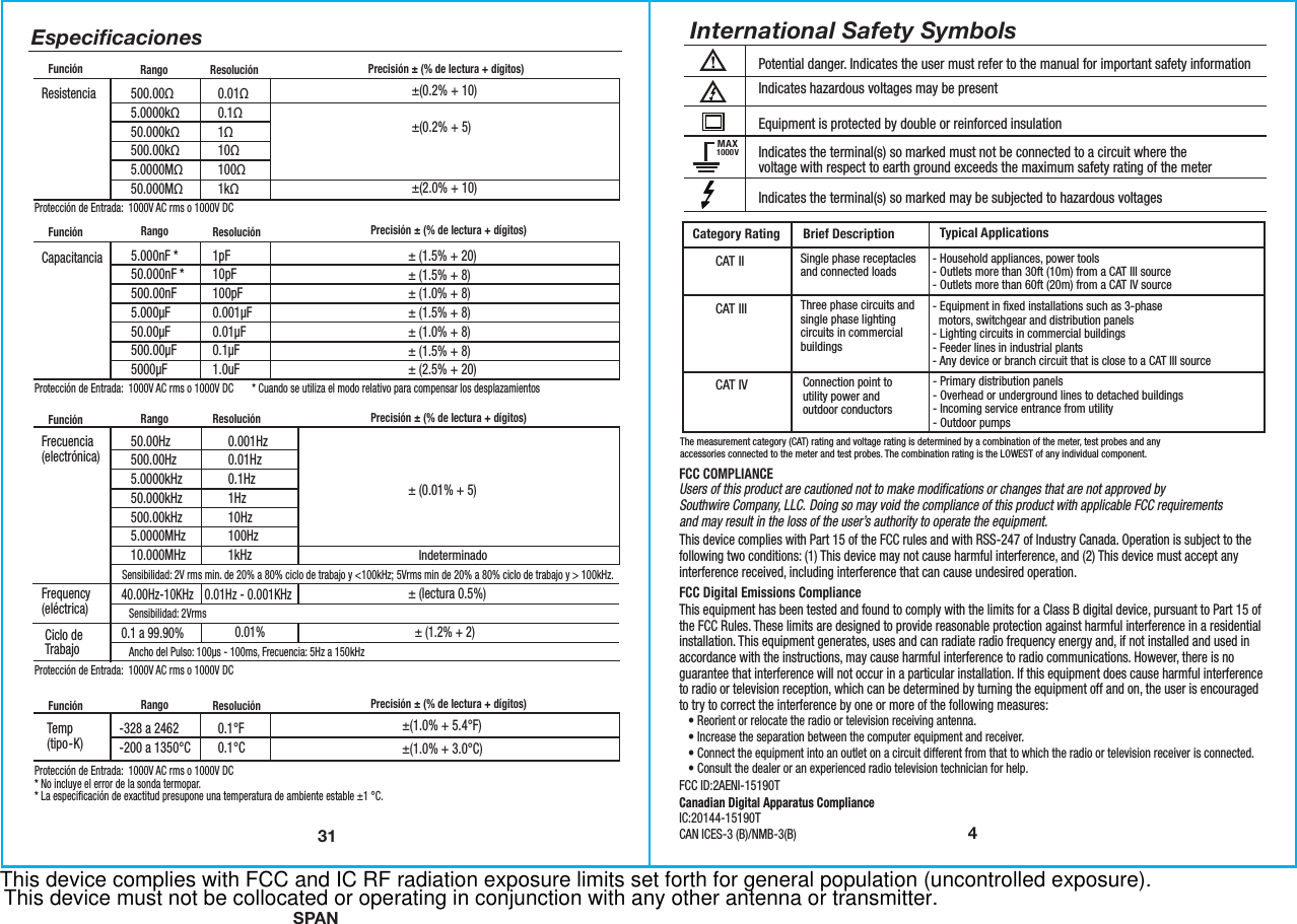 SPAN4Potential danger. Indicates the user must refer to the manual for important safety informationIndicates hazardous voltages may be presentEquipment is protected by double or reinforced insulationIndicates the terminal(s) so marked must not be connected to a circuit where thevoltage with respect to earth ground exceeds the maximum safety rating of the meter Indicates the terminal(s) so marked may be subjected to hazardous voltagesMAX1000VInternational Safety SymbolsBrief Description Typical ApplicationsCategory RatingSingle phase receptacles and connected loads Three phase circuits and single phase lighting circuits in commercial buildings - Household appliances, power tools- Outlets more than 30ft (10m) from a CAT III source- Outlets more than 60ft (20m) from a CAT IV source- Equipment in fixed installations such as 3-phase   motors, switchgear and distribution panels - Lighting circuits in commercial buildings- Feeder lines in industrial plants- Any device or branch circuit that is close to a CAT III sourceCAT IICAT IIIThe measurement category (CAT) rating and voltage rating is determined by a combination of the meter, test probes and anyaccessories connected to the meter and test probes. The combination rating is the LOWEST of any individual component.CAT IVConnection point toutility power andoutdoor conductors - Primary distribution panels- Overhead or underground lines to detached buildings- Incoming service entrance from utility- Outdoor pumpsFCC COMPLIANCEUsers of this product are cautioned not to make modifications or changes that are not approved bySouthwire Company, LLC. Doing so may void the compliance of this product with applicable FCC requirementsand may result in the loss of the user’s authority to operate the equipment.This device complies with Part 15 of the FCC rules and with RSS-247 of Industry Canada. Operation is subject to the following two conditions: (1) This device may not cause harmful interference, and (2) This device must accept any interference received, including interference that can cause undesired operation.FCC Digital Emissions ComplianceThis equipment has been tested and found to comply with the limits for a Class B digital device, pursuant to Part 15 of the FCC Rules. These limits are designed to provide reasonable protection against harmful interference in a residential installation. This equipment generates, uses and can radiate radio frequency energy and, if not installed and used in accordance with the instructions, may cause harmful interference to radio communications. However, there is no guarantee that interference will not occur in a particular installation. If this equipment does cause harmful interference to radio or television reception, which can be determined by turning the equipment off and on, the user is encouraged to try to correct the interference by one or more of the following measures:   • Reorient or relocate the radio or television receiving antenna.   • Increase the separation between the computer equipment and receiver.   • Connect the equipment into an outlet on a circuit different from that to which the radio or television receiver is connected.   • Consult the dealer or an experienced radio television technician for help.FCC ID:2AENI-15190TCanadian Digital Apparatus ComplianceIC:20144-15190T CAN ICES-3 (B)/NMB-3(B)  31500.00Ω5.0000kΩ50.000kΩ500.00kΩ5.0000MΩ50.000MΩ±(0.2% + 10)±(0.2% + 5)±(2.0% + 10)0.01Ω0.1Ω1Ω10Ω100Ω1kΩResistencia Protección de Entrada:  1000V AC rms o 1000V DC-328 a 2462-200 a 1350°C ±(1.0% + 5.4°F)±(1.0% + 3.0°C)  0.1°F0.1°CTemp (tipo-K)50.00Hz500.00Hz5.0000kHz50.000kHz500.00kHz5.0000MHz10.000MHzSensibilidad: 2V rms min. de 20% a 80% ciclo de trabajo y &lt;100kHz; 5Vrms min de 20% a 80% ciclo de trabajo y &gt; 100kHz. Sensibilidad:2Vrms Ancho del Pulso: 100µs - 100ms, Frecuencia: 5Hz a 150kHz0.001Hz0.01Hz0.1Hz1Hz10Hz100Hz1kHz40.00Hz-10KHz0.1 a 99.90%0.01Hz - 0.001KHz0.01% ± (1.2% + 2)± (0.01% + 5)± (lectura 0.5%)IndeterminadoFrecuencia(electrónica)Frequency(eléctrica)Ciclo deTrabajo1pF10pF100pF0.001µF0.01µF0.1µF1.0uF± (1.5% + 20)± (1.5% + 8)± (1.0% + 8)± (1.5% + 8)± (1.0% + 8)± (1.5% + 8)± (2.5% + 20)Capacitancia* Cuando se utiliza el modo relativo para compensar los desplazamientos5.000nF *50.000nF *500.00nF5.000µF50.00µF500.00µF5000µFEspeciﬁcacionesFunción Precisión ± (% de lectura + dígitos)Rango ResoluciónFunción Precisión ± (% de lectura + dígitos)Rango ResoluciónFunción Precisión ± (% de lectura + dígitos)Rango ResoluciónProtección de Entrada:  1000V AC rms o 1000V DCProtección de Entrada:  1000V AC rms o 1000V DCFunción Precisión ± (% de lectura + dígitos)Rango ResoluciónProtección de Entrada:  1000V AC rms o 1000V DC* No incluye el error de la sonda termopar.* La especificación de exactitud presupone una temperatura de ambiente estable ±1 °C.This device complies with FCC and IC RF radiation exposure limits set forth for general population (uncontrolled exposure).This device must not be collocated or operating in conjunction with any other antenna or transmitter.