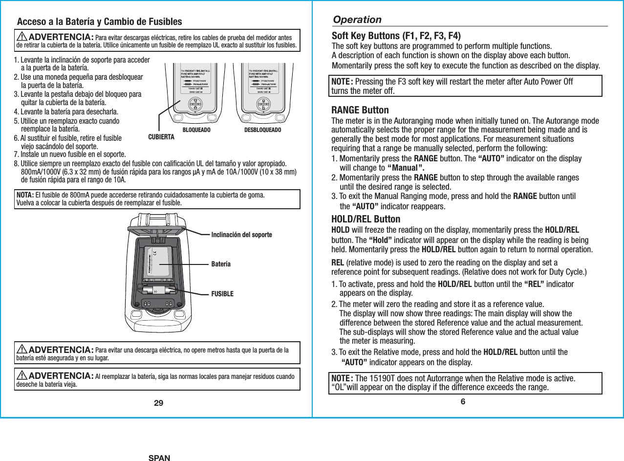 SPAN6RANGE ButtonThe meter is in the Autoranging mode when initially tuned on. The Autorange modeautomatically selects the proper range for the measurement being made and isgenerally the best mode for most applications. For measurement situationsrequiring that a range be manually selected, perform the following:1. Momentarily press the RANGE button. The “AUTO” indicator on the display    will change to “Manual”.2. Momentarily press the RANGE button to step through the available ranges    until the desired range is selected. 3. To exit the Manual Ranging mode, press and hold the RANGE button until    the “AUTO” indicator reappears.Soft Key Buttons (F1, F2, F3, F4)The soft key buttons are programmed to perform multiple functions.A description of each function is shown on the display above each button.Momentarily press the soft key to execute the function as described on the display.   OperationNOTE : The 15190T does not Autorrange when the Relative mode is active.“OL”will appear on the display if the difference exceeds the range.HOLD/REL ButtonHOLD will freeze the reading on the display, momentarily press the HOLD/RELbutton. The “Hold” indicator will appear on the display while the reading is beingheld. Momentarily press the HOLD/REL button again to return to normal operation.REL (relative mode) is used to zero the reading on the display and set areference point for subsequent readings. (Relative does not work for Duty Cycle.)1. To activate, press and hold the HOLD/REL button until the “REL” indicator    appears on the display.  2. The meter will zero the reading and store it as a reference value.    The display will now show three readings: The main display will show the    difference between the stored Reference value and the actual measurement.    The sub-displays will show the stored Reference value and the actual value    the meter is measuring.   3. To exit the Relative mode, press and hold the HOLD/REL button until the     “AUTO” indicator appears on the display. NOTE : Pressing the F3 soft key will restart the meter after Auto Power Offturns the meter off.  291. Levante la inclinación de soporte para acceder    a la puerta de la batería.2. Use una moneda pequeña para desbloquear    la puerta de la batería.3. Levante la pestaña debajo del bloqueo para    quitar la cubierta de la batería.4. Levante la batería para desecharla.5. Utilice un reemplazo exacto cuando    reemplace la batería.6. Al sustituir el fusible, retire el fusible    viejo sacándolo del soporte.7. Instale un nuevo fusible en el soporte.8. Utilice siempre un reemplazo exacto del fusible con calificación UL del tamaño y valor apropiado.    800mA/1000V (6.3 x 32 mm) de fusión rápida para los rangos µA y mA de 10A / 1000V (10 x 38 mm)    de fusión rápida para el rango de 10A.Acceso a la Batería y Cambio de Fusibles                             Para evitar descargas eléctricas, retire los cables de prueba del medidor antesde retirar la cubierta de la batería. Utilice únicamente un fusible de reemplazo UL exacto al sustituir los fusibles.ADVERTENCIA: NOTA: El fusible de 800mA puede accederse retirando cuidadosamente la cubierta de goma.Vuelva a colocar la cubierta después de reemplazar el fusible.POLYMER-LI-ION BATTERYInclinación del soporte BateríaFUSIBLE CUBIERTABLOQUEADO  DESBLOQUEADO                             Para evitar una descarga eléctrica, no opere metros hasta que la puerta de labatería esté asegurada y en su lugar.ADVERTENCIA:                              Al reemplazar la batería, siga las normas locales para manejar residuos cuandodeseche la batería vieja. ADVERTENCIA: 