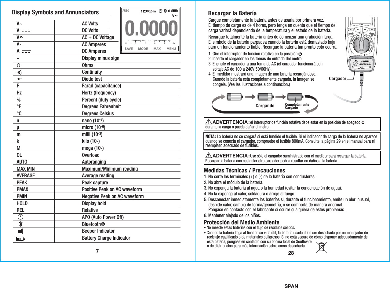 SPAN7Display Symbols and AnnunciatorsV~  AC VoltsV  DC VoltsV~ AC + DC Voltage A~  AC AmperesA                         DC Amperes- Display minus signΩ  Ohms   Continuity   Diode testF  Farad (capacitance)Hz  Hertz (frequency)%  Percent (duty cycle)°F  Degrees Fahrenheit °C  Degrees Celsiusn  nano (10-9)µ  micro (10-6) m  milli (10-3) k  kilo (103)M  mega (106)OL  OverloadAUTO  AutorangingMAX MIN  Maximum/Minimum readingAVERAGE  Average readingPEAK  Peak capturePMAX  Positive Peak on AC waveformPMIN  Negative Peak on AC waveformHOLD  Display holdREL  Relative  APO (Auto Power Off)  Bluetooth®  Beeper Indicator Battery Charge Indicator 28Recargar la BateríaMedidas Técnicas / Precauciones1. No corte los terminales (+) o (-) de la batería con conductores.2. No abra el módulo de la batería.3. No exponga la batería al agua o la humedad (evitar la condensación de agua).4. No la exponga al calor, soldadura o arroje al fuego.5. Desconectar inmediatamente las baterías si, durante el funcionamiento, emite un olor inusual,    despide calor, cambia de forma/geometría, o se comporta de manera anormal.    Póngase en contacto con el fabricante si ocurre cualquiera de estos problemas.6. Mantener alejado de los niños.Protección del Medio Ambiente• No mezcle estas baterías con el flujo de residuos sólidos.• Cuando la batería llega al final de su vida útil, la batería usada debe ser desechada por un manejador de   reciclaje cualificado o de materiales peligrosos. Si no está seguro de cómo disponer adecuadamente de   esta batería, póngase en contacto con su oficina local de Southwire   o de distribución para más información sobre cómo desecharla. CargadorCargando1. Gire el interruptor de función rotativa en la posición     .2. Inserte el cargador en las tomas de entrada del metro.3. Enchufe el cargador a una toma de AC (el cargador funcionará con    voltaje AC de 100 a 240V 50/60Hz).4. El medidor mostrará una imagen de una batería recargándose.    Cuando la batería está completamente cargada, la imagen se    congela. (Vea las ilustraciones a continuación.)Recargue totalmente la batería antes de comenzar una grabación larga.El símbolo de la batería parpadea cuando la batería está demasiado bajapara un funcionamiento fiable. Recargue la batería tan pronto esto ocurra.Cargue completamente la batería antes de usarla por primera vez.El tiempo de carga es de 4 horas, pero tenga en cuenta que el tiempo decarga variará dependiendo de la temperatura y el estado de la batería.CompletamenteCargado                          el interruptor de función rotativa debe estar en la posición de apagado durante la carga o puede dañar el metro.ADVERTENCIA :                           Use sólo el cargador suministrado con el medidor para recargar la batería. Recargar la batería con cualquier otro cargador podría resultar en daños a la batería.ADVERTENCIA : NOTA: La batería no se cargará si está fundido el fusible. Si el indicador de carga de la batería no aparececuando se conecta el cargador, compruebe el fusible 800mA. Consulte la página 29 en el manual para elreemplazo adecuado de fusibles.