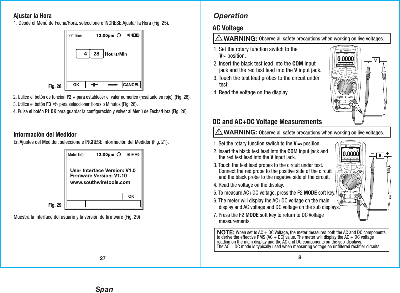 Span8OperationAC Voltage1. Set the rotary function switch to the    V~ position. 2. Insert the black test lead into the COM input    jack and the red test lead into the V input jack. 3. Touch the test lead probes to the circuit under    test.4. Read the voltage on the display.DC and AC+DC Voltage Measurements                 Observe all safety precautions when working on live voltages.WARNING:                  Observe all safety precautions when working on live voltages.WARNING:                When set to AC + DC Voltage, the meter measures both the AC and DC componentsto derive the effective RMS (AC + DC) value. The meter will display the AC + DC voltagereading on the main display and the AC and DC components on the sub-displays.The AC + DC mode is typically used when measuring voltage on unfiltered rectifier circuits. NOTE: 1. Set the rotary function switch to the V     position. 2. Insert the black test lead into the COM input jack and    the red test lead into the V input jack. 3. Touch the test lead probes to the circuit under test.    Connect the red probe to the positive side of the circuit    and the black probe to the negative side of the circuit.  4. Read the voltage on the display.5. To measure AC+DC voltage, press the F2 MODE soft key.6. The meter will display the AC+DC voltage on the main    display and AC voltage and DC voltage on the sub displays.7. Press the F2 MODE soft key to return to DC Voltage    measurements.27Ajustar la Hora1. Desde el Menú de Fecha/Hora, seleccione e INGRESE Ajustar la Hora (Fig. 25).Fig. 282. Utilice el botón de función F2 + para establecer el valor numérico (resaltado en rojo), (Fig. 28).3. Utilice el botón F3       para seleccionar Horas o Minutos (Fig. 28).4. Pulse el botón F1 OK para guardar la configuración y volver al Menú de Fecha/Hora (Fig. 28).Información del MedidorEn Ajustes del Medidor, seleccione e INGRESE Información del Medidor (Fig. 21).Muestra la interface del usuario y la versión de firmware (Fig. 29)Fig. 29