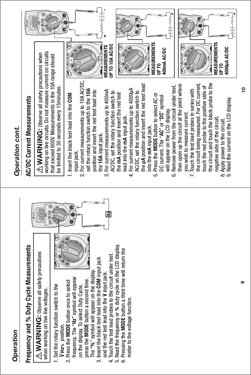 10 A16040TMAXMINMODE10 A16040TMAXMINMODE9OperationHz1. Set the rotary function switch to the                 position.2. Press the MODE button once to select     frequency. The “Hz” symbol will appear     on the display. To select Duty Cycle,     press the MODE button a second time.     The “%” symbol will appear on the display. 3. Insert the black test lead into the COM input jack     and the red test lead into the V input jack. 4. Touch the test lead probes to the circuit under test.5. Read the frequency or % duty cycle on the LCD display.6. Pressing the MODE button a third time will return the     meter to the voltage function. Frequency and % Duty Cycle Measurements     Observe all safety precautions when working on live live voltages.WARNING:  -+-+-+10Operation cont.10 AMAXMINMODE1. Insert the black test lead into the COM     input jack.2. For current measurements up to 10A AC/DC,     set the rotary function switch to the 10A     position and insert the red test lead into     the 10A input jack.3. For current measurements up to 400mA     AC/DC, set the rotary function switch to     the mA position and insert the red test     lead into the mA input jack. 4. For current measurements up to 4000µA     AC/DC, set the rotary function switch to     the µA position and insert the red test lead     into the mA input jack.5. Press the MODE button to select AC or     DC current. The “AC” or “DC” symbol     will appear on the LCD display.6. Remove power from the circuit under test,     then open up the circuit at the point where     you wish to measure current.7. Touch the test lead probes in series with     the circuit being measured. For DC current,     touch the red probe to the positive side of     the circuit and touch the black probe to the     negative side of the circuit.8. Apply power to the circuit.9. Read the current on the LCD display.AC/DC Current Measurements     Observe all safety precautions when working on live circuits. Do not measure current on circuits that exceed 600V. Measurements in the 10A range should be limited to 30 seconds every 15minutes.WARNING:  MEASUREMENTS UP TO 10A AC/DCMEASUREMENTS UP TO 400mA AC/DC 10 AMAXMINMODEMEASUREMENTS UP TO 4000µA AC/DC 10 AMAXMINMODE10 AMAXMINMODE10 AMAXMINMODE10 AMAXMINMODE