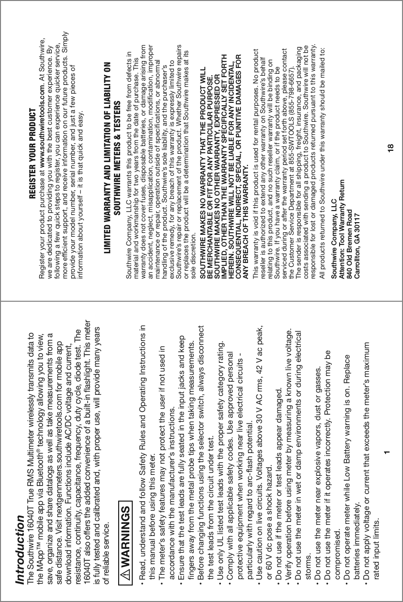 Introduction1The Southwire 16040T True RMS Multimeter wirelessly transmits data to the MApp™ mobile app via Bluetooth® technology allowing you to view, save, organize and share datalogs as well as take measurements from a safe distance. Visit nextgenmeters.southwiretools.com for mobile app download information. Functions include AC/DC voltage and current, resistance, continuity, capacitance, frequency, duty cycle, diode test. The 16040T also offers the added convenience of a built-in flashlight. This meter is fully tested and calibrated and, with proper use, will provide many years of reliable service.  WARNINGS࠮9LHK\UKLYZ[HUKHUKMVSSV^:HML[`9\SLZHUK6WLYH[PUN0UZ[Y\J[PVUZPU   this manual before using this meter.࠮;OLTL[LY»ZZHML[`MLH[\YLZTH`UV[WYV[LJ[[OL\ZLYPMUV[\ZLKPU       HJJVYKHUJL^P[O[OLTHU\MHJ[\YLY»ZPUZ[Y\J[PVUZ࠮,UZ\YL[OH[[OL[LZ[SLHKZHYLM\SS`ZLH[LKPU[OLPUW\[QHJRZHUKRLLW   fingers away from the metal probe tips when taking measurements.࠮)LMVYLJOHUNPUNM\UJ[PVUZ\ZPUN[OLZLSLJ[VYZ^P[JOHS^H`ZKPZJVUULJ[   the test leads from the circuit under test.࠮&lt;ZLVUS`&lt;3SPZ[LK[LZ[SLHKZ^P[O[OLWYVWLYZHML[`JH[LNVY`YH[PUN࠮*VTWS`^P[OHSSHWWSPJHISLZHML[`JVKLZ&lt;ZLHWWYV]LKWLYZVUHS   protective equipment when working near live electrical circuits -        particularly with regard to arc-flash potential.࠮&lt;ZLJH\[PVUVUSP]LJPYJ\P[Z=VS[HNLZHIV]L=(*YTZ=HJWLHR   or 60 V dc pose a shock hazard.࠮+VUV[\ZLPM[OLTL[LYVY[LZ[SLHKZHWWLHYKHTHNLK࠮=LYPM`VWLYH[PVUILMVYL\ZPUNTL[LYI`TLHZ\YPUNHRUV^USP]L]VS[HNL࠮+VUV[\ZL[OLTL[LYPU^L[VYKHTWLU]PYVUTLU[ZVYK\YPUNLSLJ[YPJHS   storms.࠮+VUV[\ZL[OLTL[LYULHYL_WSVZP]L]HWVYZK\Z[VYNHZZLZ࠮+VUV[\ZL[OLTL[LYPMP[VWLYH[LZPUJVYYLJ[S`7YV[LJ[PVUTH`IL   compromised.࠮+VUV[VWLYH[LTL[LY^OPSL3V^)H[[LY`^HYUPUNPZVU9LWSHJL   batteries immediately. ࠮+VUV[HWWS`]VS[HNLVYJ\YYLU[[OH[L_JLLKZ[OLTL[LY»ZTH_PT\T   rated input limits.REGISTER YOUR PRODUCTRegister your product purchase at www.southwiretools.com. At Southwire, we are dedicated to providing you with the best customer experience. By following a few quick steps to register, you can experience quicker service, more efficient support, and receive information on our future products. Simply WYV]PKL`V\YTVKLSU\TILYZLYPHSU\TILYHUKQ\Z[HML^WPLJLZVMinformation about yourself – it is that quick and easy. LIMITED WARRANTY AND LIMITATION OF LIABILITY ONSOUTHWIRE METERS &amp; TESTERS:V\[O^PYL*VTWHU`33*^HYYHU[Z[OPZWYVK\J[[VILMYLLMYVTKLMLJ[ZPUmaterial and workmanship for two years from the date of purchase. This warranty does not cover fuses, disposable batteries, or damage arising from an accident, neglect, misapplication, contamination, modification, improper maintenance or repair, operation outside of specifications, or abnormal handling of the product. :V\[O^PYL»ZZVSLSPHIPSP[`HUK[OLW\YJOHZLY»Zexclusive remedy, for any breach of this warranty is expressly limited to :V\[O^PYL»ZYLWHPYVYYLWSHJLTLU[VM[OLWYVK\J[&gt;OL[OLY:V\[O^PYLYLWHPYZor replaces the product will be a determination that Southwire makes at its sole discretion.SOUTHWIRE MAKES NO WARRANTY THAT THE PRODUCT WILLBE MERCHANTABLE OR FIT FOR ANY PARTICULAR PURPOSE.SOUTHWIRE MAKES NO OTHER WARRANTY, EXPRESSED ORIMPLIED, OTHER THAN THE WARRANTY SPECIFICALLY SET FORTH HEREIN. SOUTHWIRE WILL NOT BE LIABLE FOR ANY INCIDENTAL,CONSEQUENTIAL, INDIRECT, SPECIAL, OR PUNITIVE DAMAGES FORANY BREACH OF THIS WARRANTY.  This warranty is void if this product is used for rental purposes. No product YLZLSSLYPZH\[OVYPaLK[VL_[LUKHU`V[OLY^HYYHU[`VU:V\[O^PYL»ZILOHSMrelating to this product, and no such reseller warranty will be binding on :V\[O^PYL0M`V\OH]LH^HYYHU[`JSHPTVYPM[OLWYVK\J[ULLKZ[VILserviced during or after the warranty period set forth above, please contact[OL*\Z[VTLY:LY]PJL+LWHY[TLU[H[:&gt;;663: The sender is responsible for all shipping, freight, insurance, and packaging costs associated with sending a product to Southwire. Southwire will not be responsible for lost or damaged products returned pursuant to this warranty.All products returned to Southwire under this warranty should be mailed to: Southwire Company, LLCAttention: Tool Warranty Return840 Old Bremen RoadCarrollton, GA 3011718