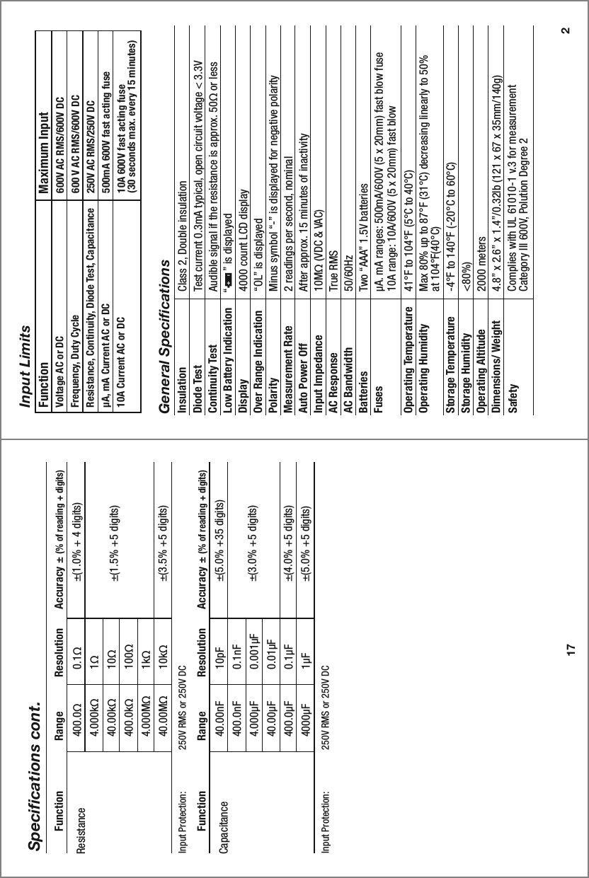 17Specifications cont.40.00nF400.0nF4.000µF40.00µF400.0µF4000µFInput Protection:   250V RMS or 250V DC  10pF0.1nF0.001µF0.01µF0.1µF1µF±(5.0% +35 digits)±(3.0% +5 digits)±(4.0% +5 digits)±(5.0% +5 digits)Capacitance  Function                Range           Resolution      Accuracy ± (% of reading + digits)400.0Ω4.000kΩ40.00kΩ400.0kΩ4.000MΩ40.00MΩInput Protection:   250V RMS or 250V DC 0.1Ω1Ω10Ω100Ω1kΩ10kΩ±(1.0% + 4 digits)±(1.5% +5 digits)±(3.5% +5 digits)Resistance  Function                Range           Resolution      Accuracy ± (% of reading + digits)Input LimitsFunction                            Maximum InputVoltage AC or DC Frequency, Duty CycleResistance, Continuity, Diode Test, CapacitanceµA, mA Current AC or DC10A Current AC or DC600V AC RMS/600V DC600 V AC RMS/600V DC250V AC RMS/250V DC  500mA 600V fast acting fuse10A 600V fast acting fuse                                           (30 seconds max. every 15 minutes)2General SpecificationsInsulation Class 2, Double insulationDiode Test Test current 0.3mA typical, open circuit voltage &lt; 3.3V Continuity Test Audible signal if the resistance is approx. 50Ω or lessLow Battery IndicationDisplay 4000 count LCD display                                                                                                 Over Range Indication  “OL” is displayedPolarity Minus symbol “-” is displayed for negative polarityMeasurement Rate 2 readings per second, nominalAuto Power Off After approx. 15 minutes of inactivityInput Impedance 10MΩ (VDC &amp; VAC)AC Response True RMSAC Bandwidth 50/60HzBatteries Two “AAA” 1.5V batteriesFuses µA. mA ranges: 500mA/600V (5 x 20mm) fast blow fuse10A range: 10A/600V (5 x 20mm) fast blowOperating Temperature 41°F to 104°F (5°C to 40°C) Operating Humidity Max 80% up to 87°F (31°C) decreasing linearly to 50% at 104°F(40°C)Storage Temperature -4°F to 140°F (-20°C to 60°C)Storage Humidity &lt;80%)Operating AltitudeDimensions/ Weight 4.8” x 2.6” x 1.4”/0.32lb (121 x 67 x 35mm/140g)Complies with UL 61010-1 v.3 for measurement Category lll 600V, Polution Degree 2Safety2000 meters“      ” is displayed