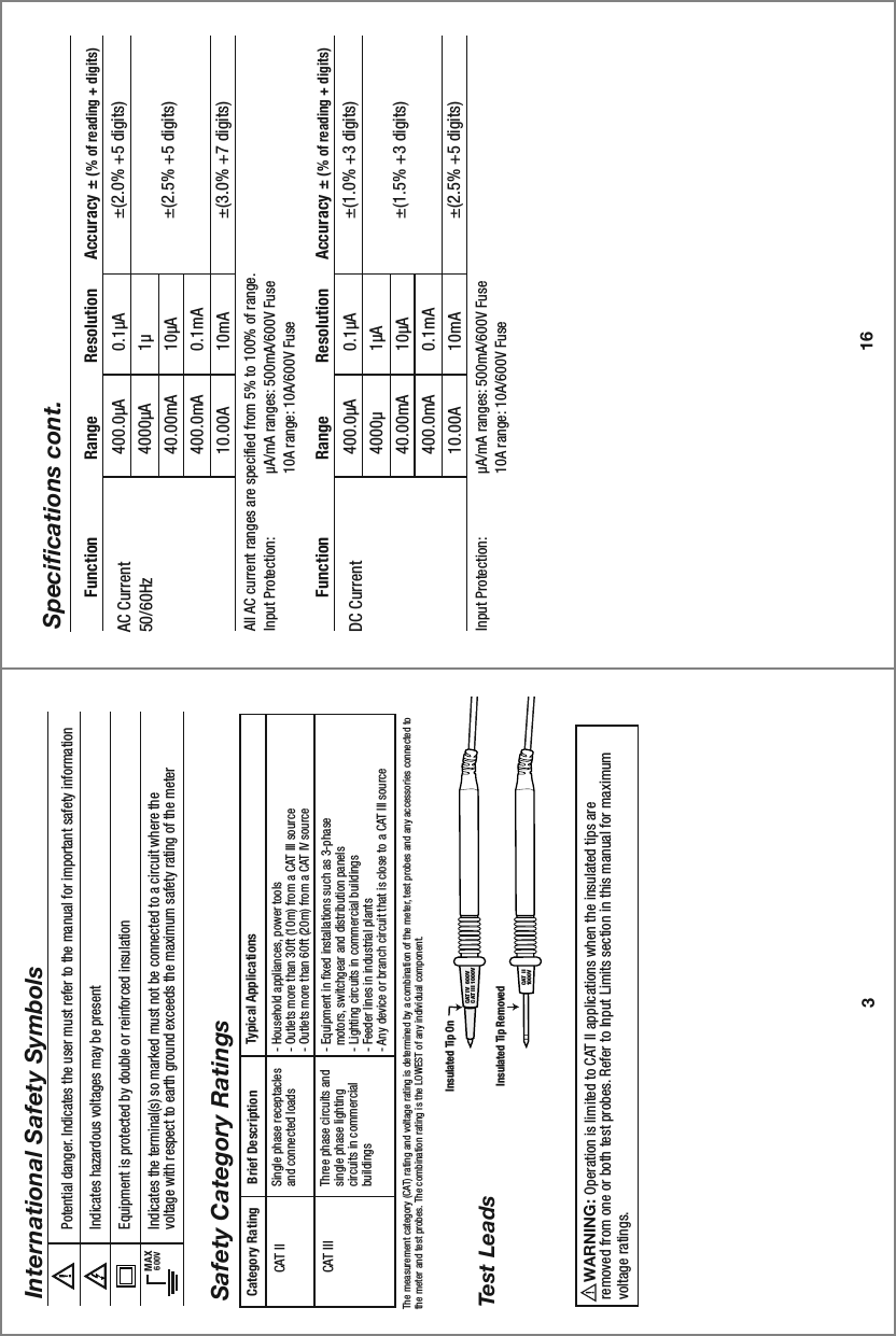 Insulated Tip OnInsulated Tip Removed3Potential danger. Indicates the user must refer to the manual for important safety informationIndicates hazardous voltages may be presentEquipment is protected by double or reinforced insulationIndicates the terminal(s) so marked must not be connected to a circuit where thevoltage with respect to earth ground exceeds the maximum safety rating of the meter MAX600VInternational Safety SymbolsBrief Description Typical ApplicationsCategory RatingSingle phase receptacles and connected loads Three phase circuits and single phase lighting circuits in commercial buildings - Household appliances, power tools- Outlets more than 30ft (10m) from a CAT III source- Outlets more than 60ft (20m) from a CAT IV source- Equipment in fixed installations such as 3-phase   motors, switchgear and distribution panels - Lighting circuits in commercial buildings- Feeder lines in industrial plants- Any device or branch circuit that is close to a CAT III sourceCAT IICAT IIIThe measurement category (CAT) rating and voltage rating is determined by a combination of the meter, test probes and any accessories connected to the meter and test probes. The combination rating is the LOWEST of any individual component.Safety Category RatingsWARNING:                             Operation is limited to CAT II applications when the insulated tips are removed from one or both test probes. Refer to Input Limits section in this manual for maximum voltage ratings. Test LeadsCAT IV  600VCAT III  1000V  CAT II1000V16Specifications cont.400.0µA4000µA40.00mA400.0mA10.00AAll AC current ranges are specified from 5% to 100% of range.Input Protection:   µA/mA ranges: 500mA/600V Fuse     10A range: 10A/600V Fuse   0.1µA1µ10µA0.1mA10mA±(2.0% +5 digits)±(2.5% +5 digits)±(3.0% +7 digits)AC Current50/60Hz  Function                Range           Resolution      Accuracy ± (% of reading + digits)400.0µA4000µ40.00mA400.0mA10.00AInput Protection:   µA/mA ranges: 500mA/600V Fuse     10A range: 10A/600V Fuse     0.1µA1µA10µA0.1mA10mA±(1.0% +3 digits)±(1.5% +3 digits)±(2.5% +5 digits)DC Current  Function                Range           Resolution      Accuracy ± (% of reading + digits)