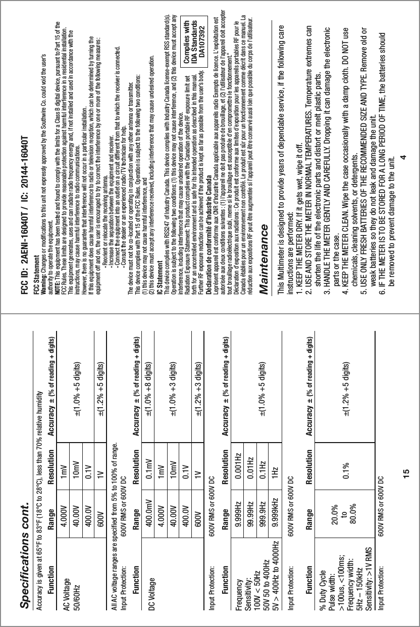 4FCC StatementWarning: Changes or modifications to this unit not expressly approved by the Southwire Co. could void the user’s authority to operate the equipment.NOTE: This equipment has been tested and found to comply with the limits for a Class B digital device, pursuant to Part 15 of theFCC Rules. These limits are designed to provide reasonable protection against harmful interference in a residential installation.This equipment generates, uses and can radiate radio frequency energy and, if not installed and used in accordance with the instructions, may cause harmful interference to radio communications.However, there is no guarantee that interference will not occur in a particular installation.If this equipment does cause harmful interference to radio or television reception, which can be determined by turning the equipment off and on, the user is encouraged to try to correct the interference by one or more of the following measures:  • Reorient or relocate the receiving antenna.  • Increase the separation between the equipment and receiver.  • Connect the equipment into an outlet on a circuit different from that to which the receiver is connected.  • Consult the dealer or an experienced radio/TV technician for help.The device must not be co-located or operating in conjunction with any other antenna or transmitter.This device complies with Part 15 of the FCC Rules. Operation is subject to the following two conditions:  (1) this device may not cause harmful interference, and (2) this device must accept any interference received, including interference that may cause undesired operation.Complies withIDA StandardsDA10739215Specifications cont.4.000V40.00V400.0V600VAll AC voltage ranges are specified from 5% to 100% of range.Input Protection:   600V RMS or 600V DC Accuracy is given at 65°F to 83°F (18°C to 28°C), less than 70% relative humidity1mV10mV0.1V1V±(1.0% +5 digits)±(1.2% +5 digits)AC Voltage50/60Hz  Function                Range           Resolution      Accuracy ± (% of reading + digits)400.0mV4.000V40.00V400.0V600VInput Protection:   600V RMS or 600V DC0.1mV1mV10mV0.1V1V±(1.0% +8 digits)±(1.0% +3 digits)±(1.2% +3 digits)DC Voltage  Function                Range           Resolution      Accuracy ± (% of reading + digits)9.999Hz99.99Hz999.9Hz9.999kHzInput Protection:   600V RMS or 600V DC0.001Hz0.01Hz0.1Hz1Hz±(1.0% +5 digits)FrequencySensitivity: 100V &lt; 50Hz50V 50 to 400Hz5V &gt; 400Hz to 4000Hz                        Function                Range           Resolution      Accuracy ± (% of reading + digits)20.0% to 80.0%Input Protection:   600V RMS or 600V DC0.1% ±(1.2% +5 digits)% Duty CyclePulse width: &gt;100us, &lt;100ms; Frequency width: 5Hz – 150kHzSensitivity: &gt;1V RMS                         Function                Range           Resolution      Accuracy ± (% of reading + digits)FCC ID:  2AENI-16040T /  IC:  20144-16040TMaintenanceThis Multimeter is designed to provide years of dependable service, if the following care instructions are performed:1. KEEP THE METER DRY. If it gets wet, wipe it off.2. USE AND STORE THE METER IN NORMAL TEMPERATURES. Temperature extremes can     shorten the life of the electronic parts and distort or melt plastic parts.3. HANDLE THE METER GENTLY AND CAREFULLY. Dropping it can damage the electronic     parts or the case.4. KEEP THE METER CLEAN. Wipe the case occasionally with a damp cloth. DO NOT use     chemicals, cleaning solvents, or detergents.5. USE ONLY FRESH BATTERIES OF THE RECOMMENDED SIZE AND TYPE. Remove old or     weak batteries so they do not leak and damage the unit.6. IF THE METER IS TO BE STORED FOR A LONG PERIOD OF TIME, the batteries should     be removed to prevent damage to the unit.IC StatementThis device complies with RSS247 of Industry Canada. This device complies with Industry Canada license-exempt RSS standard(s). Operation is subject to the following two conditions: (1) this device may not cause interference, and (2) this device must accept any interference, including interference that may cause undesired operation of the device.Radiation Exposure Statement: This product complies with the Canadian portable RF exposure limit set forth for an uncontrolled environment and is safe for its intended operation as described in this manual.  Further RF exposure reduction can be achieved if the product is kept as far as possible from the user’s body.Déclaration de conformité d’Industrie CanadaLeprésent appareil est conforme aux CNR d&apos;Industrie Canada applicable aux appareils radio Exempts de licence. L&apos;exploitation est autorisée aux deux conditions suivantes : (1) l&apos;appareil ne doit pas produire de brouillage, et (2) l&apos;utilisateur de l&apos;appareil doit accepter tout brouillage radioélectrique subi, meme si le brouillage est susceptible d&apos;en compromettre le fonctionnement.&quot;Déclaration d’exposition aux radiations : Ce produit est conforme aux limites d’exposition pour les appareils portables RF pour le Canada établies pour un environnement non contrôlé. Le produit est sûr pour un fonctionnement comme décrit dans ce manuel. La réduction aux expositions RF peut être augmentée si l’appareil peut être conservé aussi loin que possible du corps de l’utilisateur.