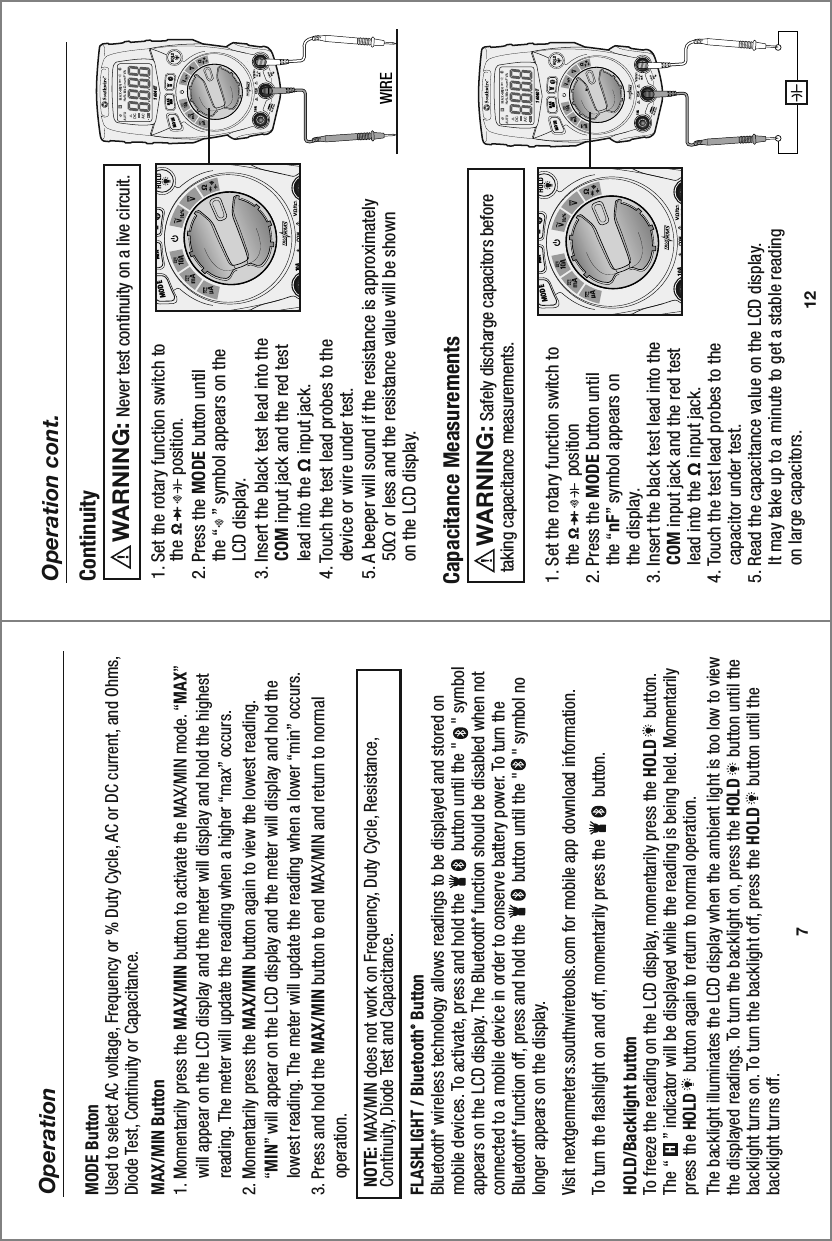 10 A16040TMAXMINMODE10 A16040TMAXMINMODE12Operation cont.1. Set the rotary function switch to     the               position    2. Press the MODE button until     the “nF” symbol appears on     the display. 3. Insert the black test lead into the     COM input jack and the red test     lead into the Ω input jack.4. Touch the test lead probes to the     capacitor under test. 5. Read the capacitance value on the LCD display.     It may take up to a minute to get a stable reading     on large capacitors.Capacitance Measurements     Safely discharge capacitors before taking capacitance measurements.  WARNING:  1. Set the rotary function switch to     the               position.2. Press the MODE button until     the “   ” symbol appears on the     LCD display.3. Insert the black test lead into the     COM input jack and the red test     lead into the Ω input jack.4. Touch the test lead probes to the     device or wire under test. 5. A beeper will sound if the resistance is approximately     50Ω or less and the resistance value will be shown     on the LCD display. ContinuityWIRE     Never test continuity on a live circuit.WARNING:  7OperationMODE ButtonUsed to select AC voltage, Frequency or % Duty Cycle, AC or DC current, and Ohms, Diode Test, Continuity or Capacitance.MAX/MIN Button1. Momentarily press the MAX/MIN button to activate the MAX/MIN mode. “MAX”     will appear on the LCD display and the meter will display and hold the highest     reading. The meter will update the reading when a higher “max” occurs.2. Momentarily press the MAX/MIN button again to view the lowest reading.     “MIN” will appear on the LCD display and the meter will display and hold the     lowest reading. The meter will update the reading when a lower “min” occurs. 3. Press and hold the MAX/MIN button to end MAX/MIN and return to normal     operation.   NOTE: MAX/MIN does not work on Frequency, Duty Cycle, Resistance,   Continuity, Diode Test and Capacitance. FLASHLIGHT / Bluetooth® ButtonBluetooth® wireless technology allows readings to be displayed and stored on mobile devices. To activate, press and hold the          button until the &quot;    &quot; symbol appears on the LCD display. The Bluetooth®  function should be disabled when not connected to a mobile device in order to conserve battery power. To turn the Bluetooth®  function off, press and hold the          button until the &quot;    &quot; symbol no longer appears on the display.Visit nextgenmeters.southwiretools.com for mobile app download information.To turn the flashlight on and off, momentarily press the          button. HOLD/Backlight button To freeze the reading on the LCD display, momentarily press the HOLD     button. The “     ” indicator will be displayed while the reading is being held. Momentarily press the HOLD     button again to return to normal operation.The backlight illuminates the LCD display when the ambient light is too low to view the displayed readings. To turn the backlight on, press the HOLD     button until the backlight turns on. To turn the backlight off, press the HOLD     button until the backlight turns off.H10 AMAXMINMODE10 AMAXMINMODE