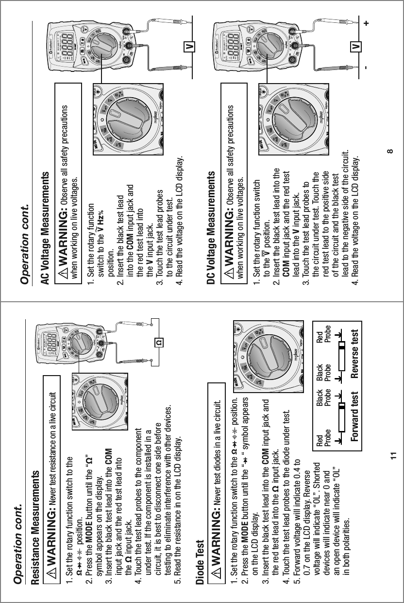 10 A16040TMAXMINMODE11Operation cont.1. Set the rotary function switch to the               position.2. Press the MODE button until the “    “ symbol appears     on the LCD display. 3. Insert the black test lead into the COM input jack and     the red test lead into the Ω input jack.4. Touch the test lead probes to the diode under test. 5. Forward voltage will indicate 0.4 to     0.7 on the LCD display. Reverse     voltage will indicate “OL”. Shorted     devices will indicate near 0 and     an open device will indicate “OL”     in both polarities.Diode Test    Never test diodes in a live circuit.  WARNING:   Red               Black     Black           Red Probe            Probe    Probe           Probe Forward test   Reverse test    1. Set the rotary function switch to the                   position. 2. Press the MODE button until the “Ω”     symbol appears on the display. 3. Insert the black test lead into the COM     input jack and the red test lead into     the Ω input jack.4. Touch the test lead probes to the component     under test. If the component is installed in a     circuit, it is best to disconnect one side before     testing to eliminate interference with other devices.5. Read the resistance in on the LCD display.Resistance Measurements     Never test resistance on a live circuit  WARNING:  Ω10 A16040TMAXMINMODE10 A16040TMAXMINMODE81. Set the rotary function     switch to the     position. 2. Insert the black test lead     into the COM input jack and     the red test lead into     the V input jack. 3. Touch the test lead probes     to the circuit under test.4. Read the voltage on the LCD display.AC Voltage Measurements      Observe all safety precautionswhen working on live voltages.WARNING:  Operation cont.VV- +1. Set the rotary function switch     to the V  position. 2. Insert the black test lead into the     COM input jack and the red test     lead into the V input jack. 3. Touch the test lead probes to     the circuit under test. Touch the     red test lead to the positive side     of the circuit and the black test     lead to the negative side of the circuit.4. Read the voltage on the LCD display.DC Voltage Measurements      Observe all safety precautionswhen working on live voltages.WARNING:  10 AMAXMINMODE10 AMAXMINMODE10 AMAXMINMODE10 AMAXMINMODE